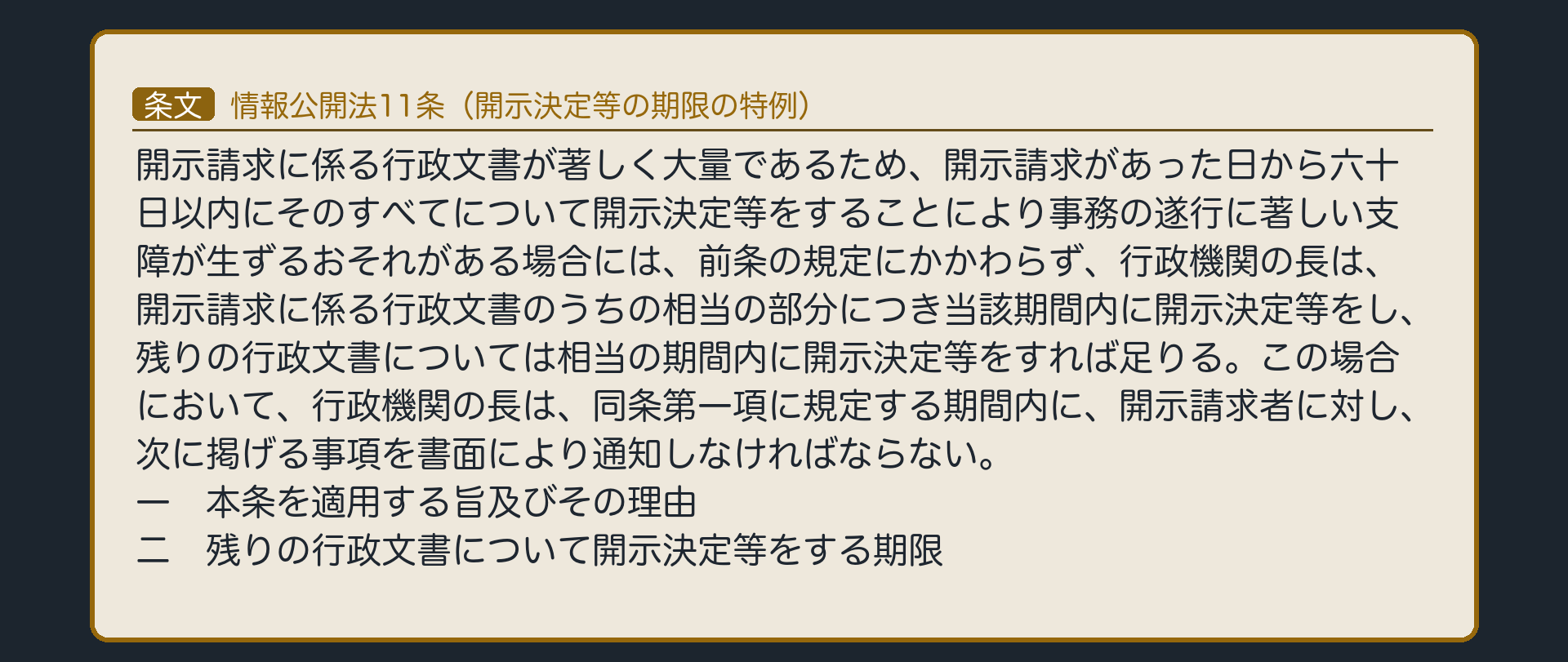 情報公開法11条（開示決定等の期限の特例）（開示請求に係る行政文書が著しく大量であるため、開示請求があった日から六十日以内にそのすべてについて開示決定等をすることにより事務の遂行に著しい支障が生ずるおそれがある場合には、前条の規定にかかわらず、行政機関の長は、開示請求に係る行政文書のうちの相当の部分につき当該期間内に開示決定等をし、残りの行政文書については相当の期間内に開示決定等をすれば足りる。この場合において、行政機関の長は、同条第一項に規定する期間内に、開示請求者に対し、次に掲げる事項を書面により通知しなければならない。／一　本条を適用する旨及びその理由／二　残りの行政文書について開示決定等をする期限／→期限を分ける規定にとどまる〔濫用を理由に請求を断る規定ではない〕）