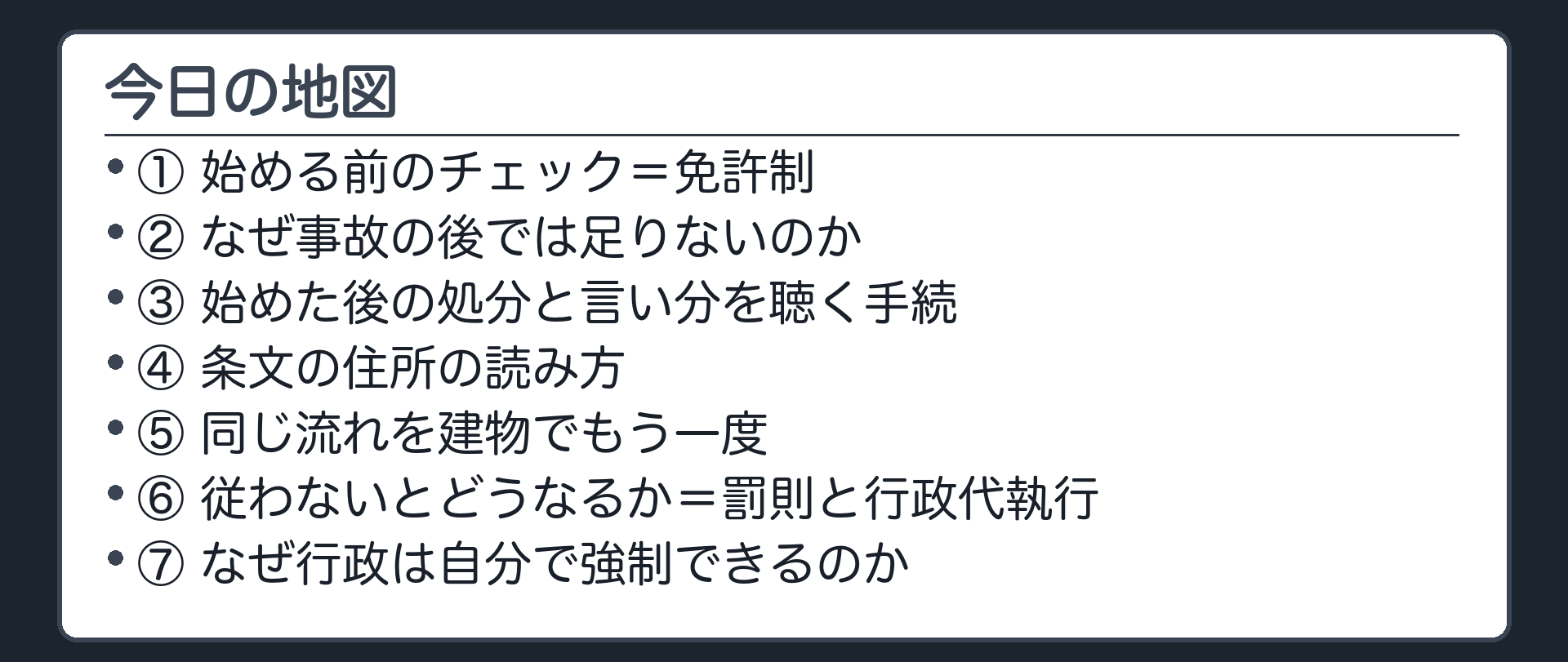今日の地図（1.始める前のチェック＝免許制／2.なぜ事故の後では足りないのか／3.始めた後の処分と言い分を聴く手続／4.条文の住所の読み方／5.同じ流れを建物でもう一度／6.従わないとどうなるか＝罰則と行政代執行／7.なぜ行政は自分で強制できるのか）
