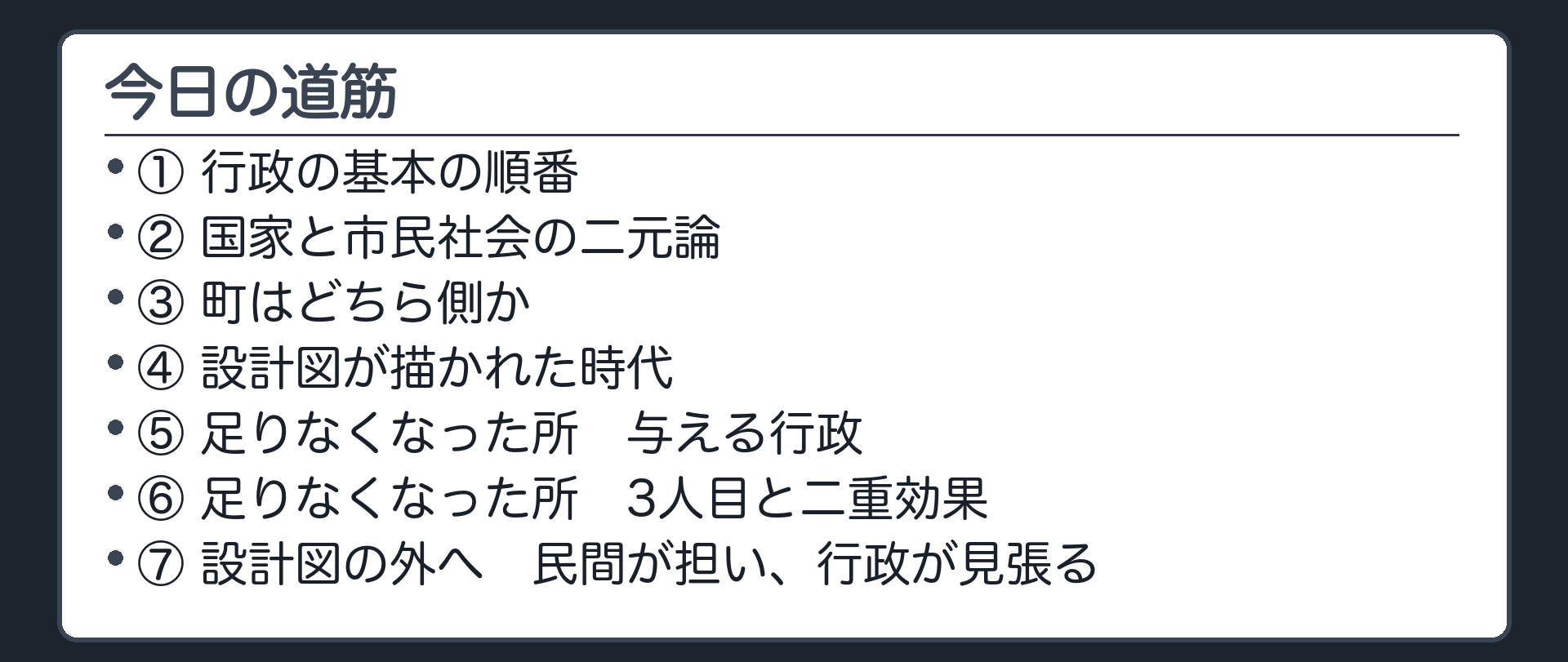 今日の道筋（1.行政の基本の順番／2.国家と市民社会の二元論／3.町はどちら側か／4.設計図が描かれた時代／5.足りなくなった所　与える行政／6.足りなくなった所　3人目と二重効果／7.設計図の外へ　民間が担い、行政が見張る）