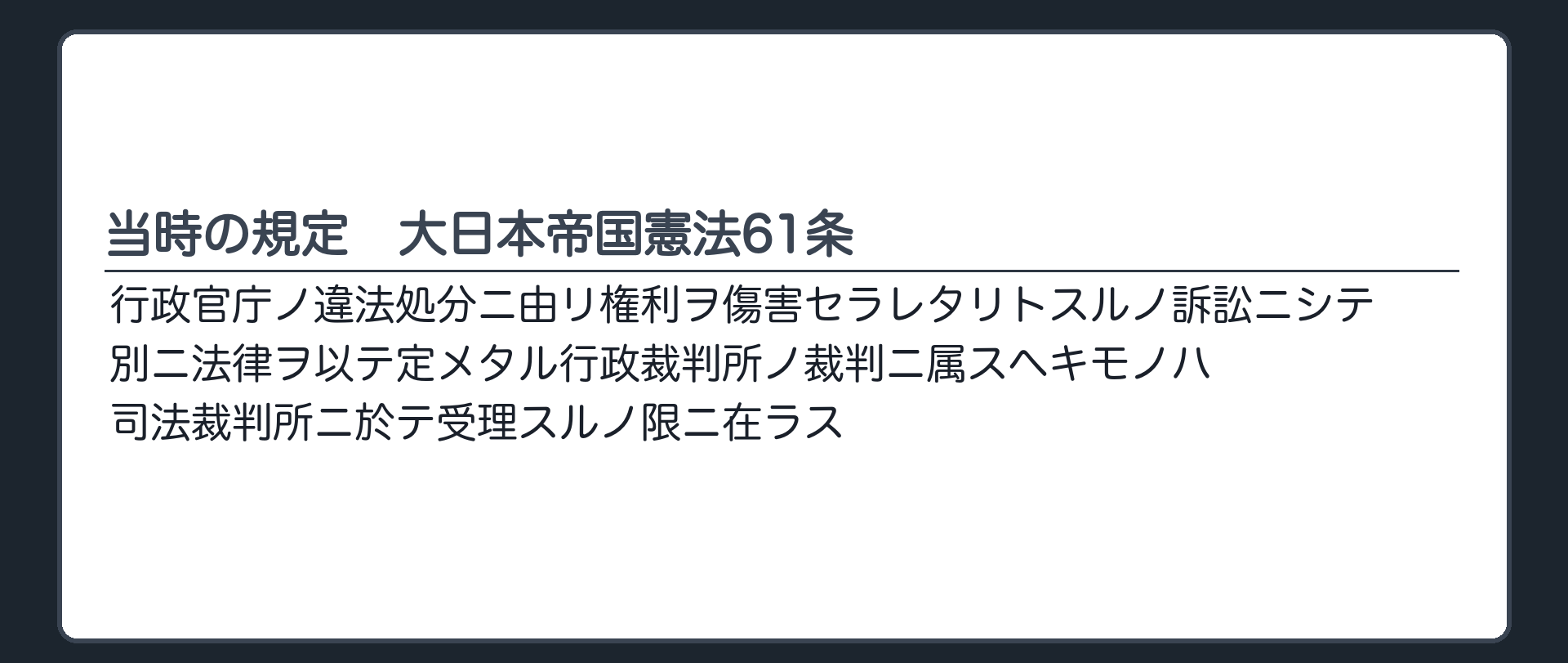 当時の規定　大日本帝国憲法61条（原文：行政官庁ノ違法処分ニ由リ権利ヲ傷害セラレタリトスルノ訴訟ニシテ別ニ法律ヲ以テ定メタル行政裁判所ノ裁判ニ属スヘキモノハ司法裁判所ニ於テ受理スルノ限ニ在ラス）