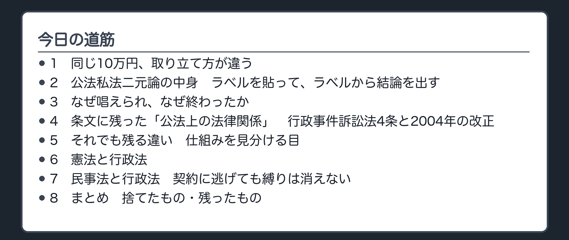 今日の道筋（1.同じ10万円、取り立て方が違う／2.公法私法二元論の中身　ラベルを貼って、ラベルから結論を出す／3.なぜ唱えられ、なぜ終わったか／4.条文に残った「公法上の法律関係」　行政事件訴訟法4条と2004年の改正／5.それでも残る違い　仕組みを見分ける目／6.憲法と行政法／7.民事法と行政法　契約に逃げても縛りは消えない／8.まとめ　捨てたもの・残ったもの）