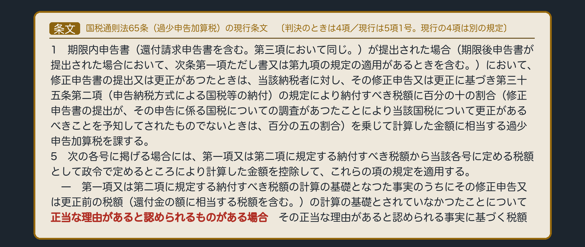国税通則法第65条(過少申告加算税)の現行条文〔判決のときは4項/現行は5項1号。現行の4項は別の規定〕(第65条第1項=期限内申告書(還付請求申告書を含む。第三項において同じ。)が提出された場合(期限後申告書が提出された場合において、次条第一項ただし書又は第九項の規定の適用があるときを含む。)において、修正申告書の提出又は更正があつたときは、当該納税者に対し、その修正申告又は更正に基づき第三十五条第二項(申告納税方式による国税等の納付)の規定により納付すべき税額に百分の十の割合(修正申告書の提出が、その申告に係る国税についての調査があつたことにより当該国税について更正があるべきことを予知してされたものでないときは、百分の五の割合)を乗じて計算した金額に相当する過少申告加算税を課する。/第65条第5項柱書・第1号=次の各号に掲げる場合には、第一項又は第二項に規定する納付すべき税額から当該各号に定める税額として政令で定めるところにより計算した金額を控除して、これらの項の規定を適用する。/一 第一項又は第二項に規定する納付すべき税額の計算の基礎となつた事実のうちにその修正申告又は更正前の税額(還付金の額に相当する税額を含む。)の計算の基礎とされていなかつたことについて正当な理由があると認められるものがある場合 → その正当な理由があると認められる事実に基づく税額/※読み上げは骨格のみ・個別法のため暗記しない)