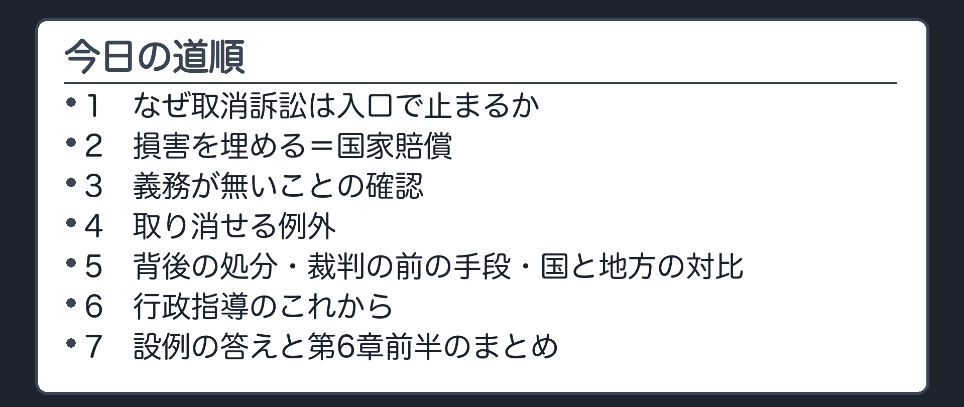 今日の道順（1 なぜ取消訴訟は入口で止まるか／2 損害を埋める＝国家賠償／3 義務が無いことの確認／4 取り消せる例外／5 背後の処分・裁判の前の手段・国と地方の対比／6 行政指導のこれから／7 設例の答えと第6章前半のまとめ）
