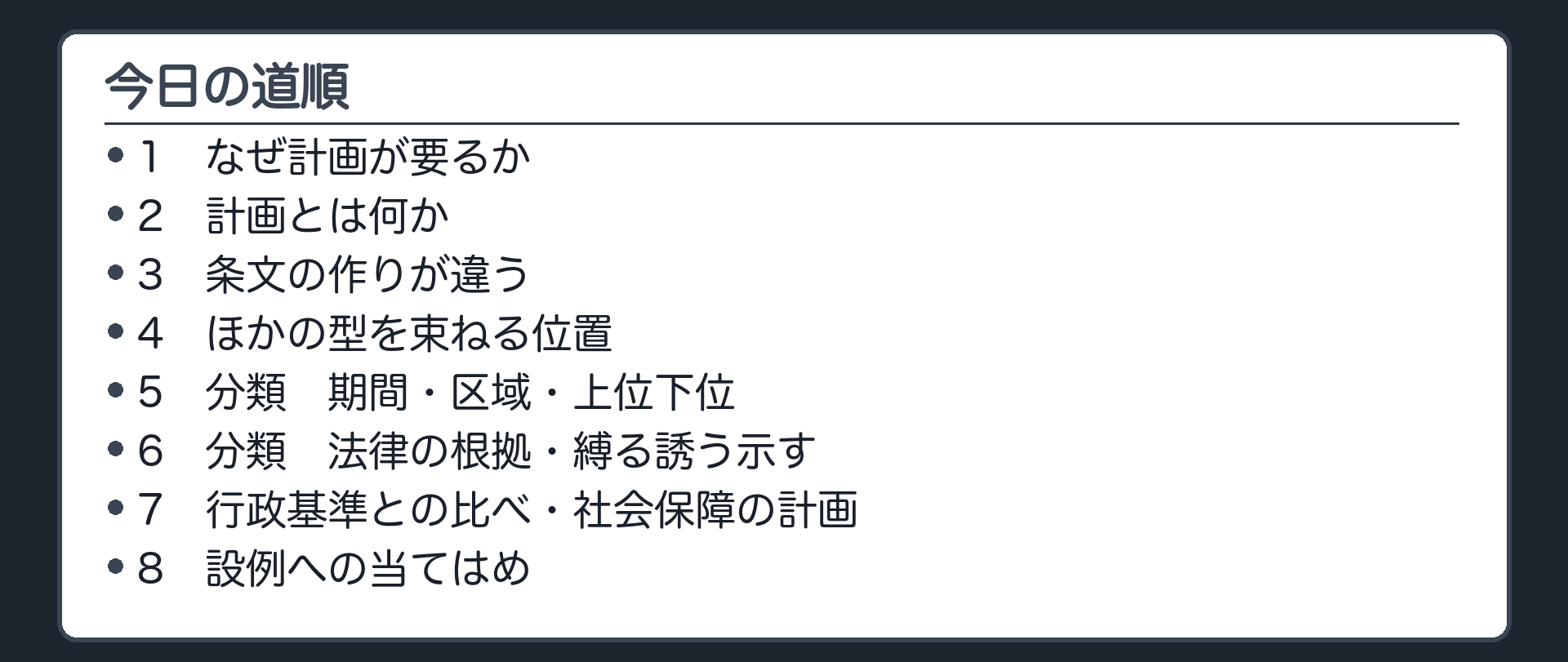 今日の道順（1 なぜ計画が要るか／2 計画とは何か／3 条文の作りが違う／4 ほかの型を束ねる位置／5 分類 期間・区域・上位下位／6 分類 法律の根拠・縛る誘う示す／7 行政基準との比べ・社会保障の計画／8 設例への当てはめ）
