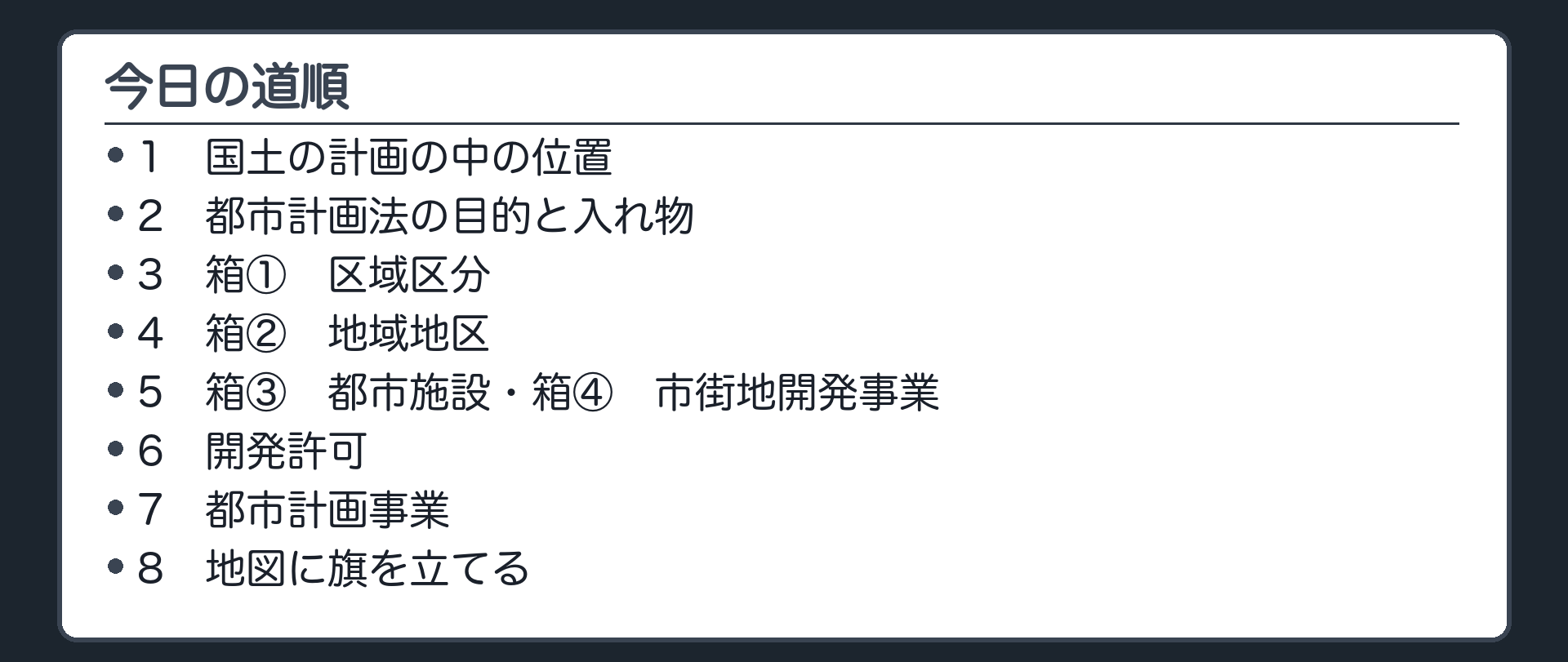 今日の道順（1 国土の計画の中の位置／2 都市計画法の目的と入れ物／3 箱① 区域区分／4 箱② 地域地区／5 箱③ 都市施設・箱④ 市街地開発事業／6 開発許可／7 都市計画事業／8 地図に旗を立てる）