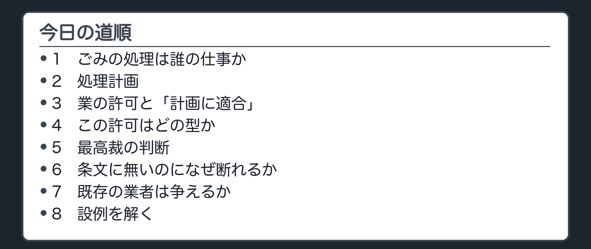 今日の道順（1 ごみの処理は誰の仕事か／2 処理計画／3 業の許可と「計画に適合」／4 この許可はどの型か／5 最高裁の判断／6 条文に無いのになぜ断れるか／7 既存の業者は争えるか／8 設例を解く）