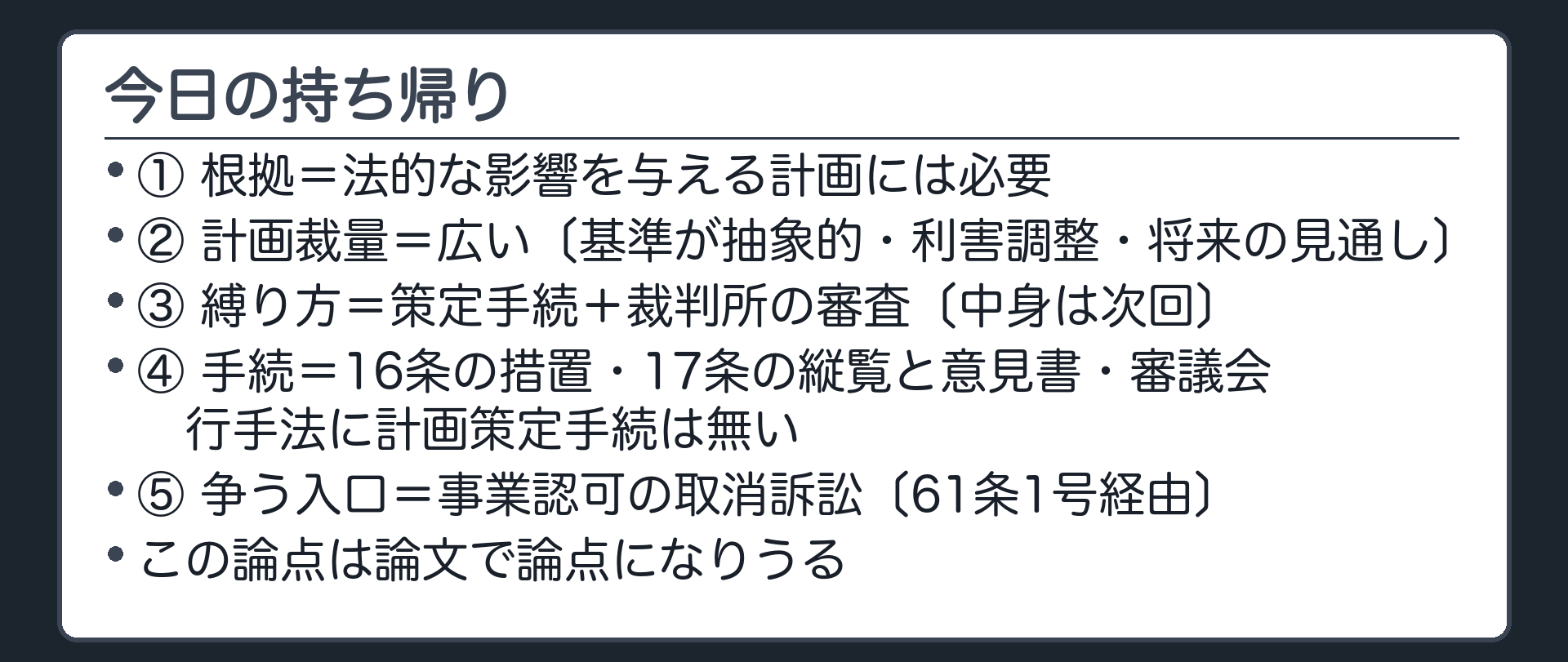 今日の持ち帰り（①根拠＝法的な影響を与える計画には必要／②計画裁量＝広い〔基準が抽象的・利害調整・将来の見通し〕／③縛り方＝策定手続＋裁判所の審査〔中身は次回〕／④手続＝16条の措置・17条の縦覧と意見書・審議会／行手法に計画策定手続は無い／⑤争う入口＝事業認可の取消訴訟〔61条1号経由〕／この論点は論文で論点になりうる）