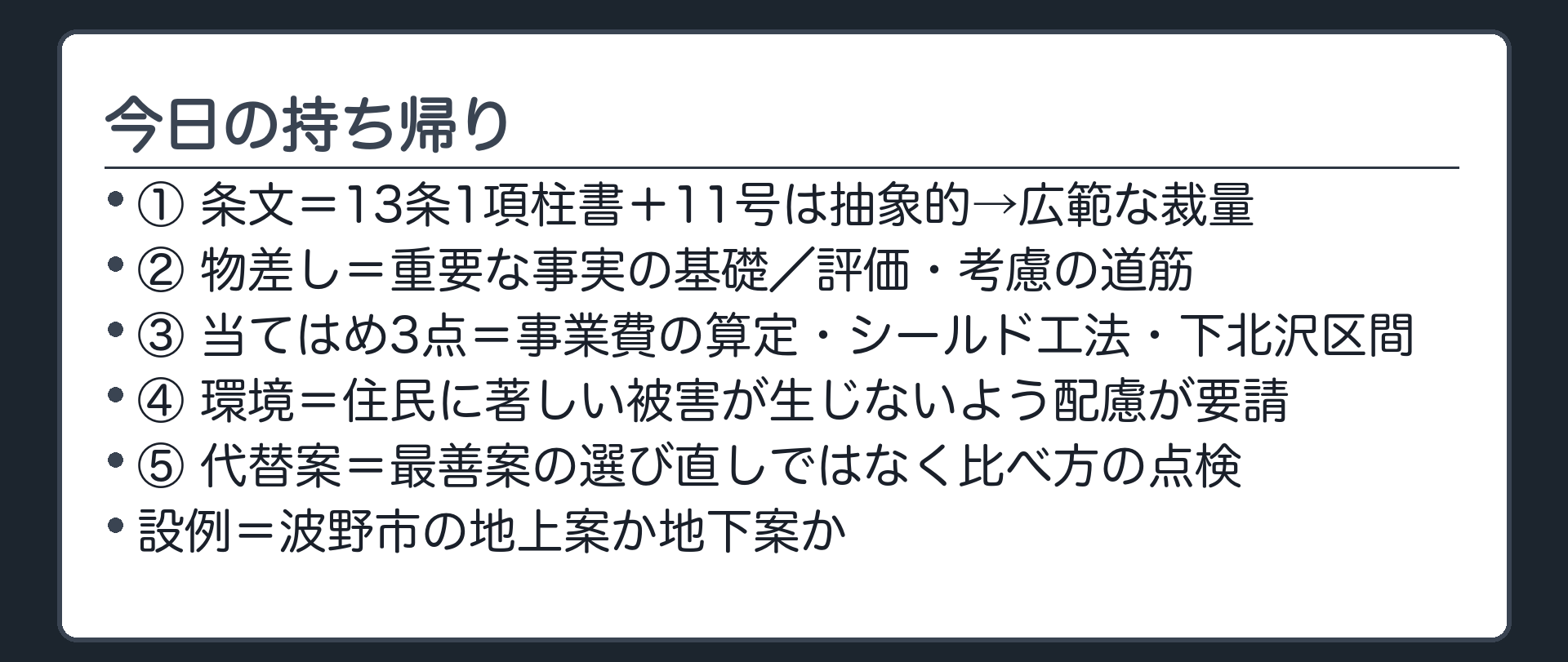 今日の持ち帰り（条文＝13条1項柱書＋11号→基準が抽象的→広範な裁量→物差し＝重要な事実の基礎／評価・考慮の道筋→当てはめ3点＝事業費の算定・シールド工法・下北沢区間→環境＝周辺住民に著しい被害が生じないよう配慮が要請される→代替案＝最善案の選び直しではなく比べ方の点検／設例＝波野市の地上案か地下案か）