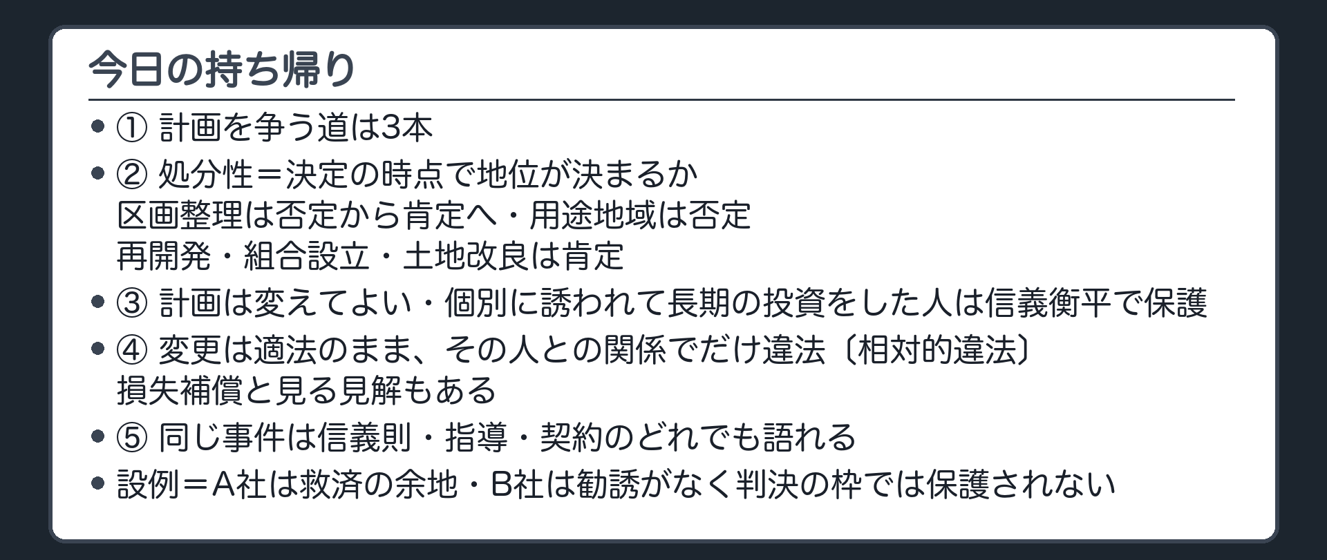 今日の持ち帰り（計画を争う道は3本／処分性は「決定の時点で地位が決まるか」〔区画整理は否定から肯定へ・用途地域は否定・再開発・組合設立・土地改良は肯定〕／計画は変えてよい、ただし個別に誘われて長期の投資をした人は信義衡平で保護／変更は適法のまま、その人との関係でだけ違法〔相対的違法〕・損失補償と見る見解もある／同じ事件は信義則・指導・契約のどれでも語れる／設例＝A社は救済の余地・B社は勧誘がなく判決の枠では保護されない）