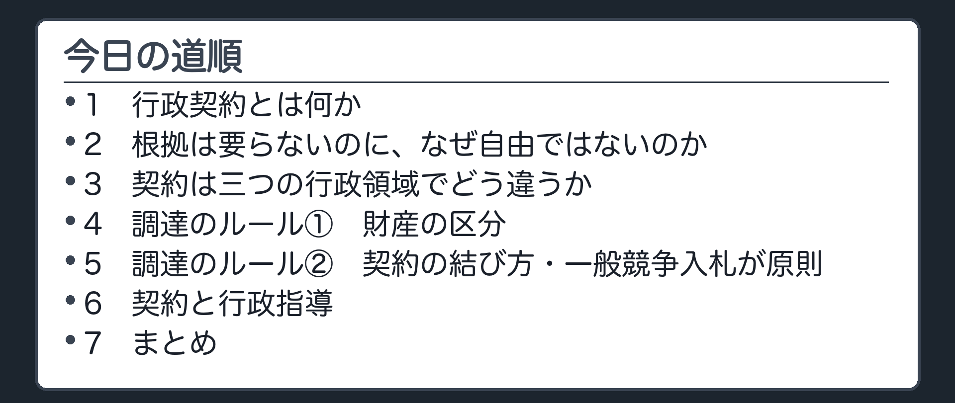 今日の道順（1 行政契約とは何か／2 根拠は要らないのに、なぜ自由ではないのか／3 契約は三つの行政領域でどう違うか／4 調達のルール① 財産の区分／5 調達のルール② 契約の結び方・一般競争入札が原則／6 契約と行政指導／7 まとめ）