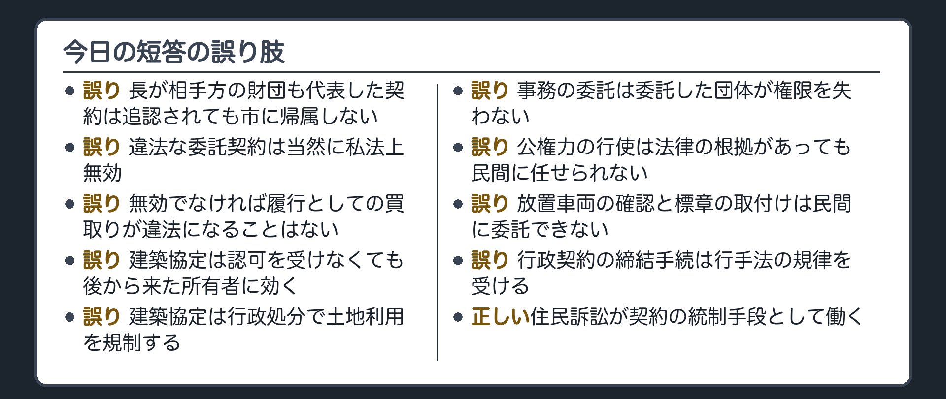 今日の短答の誤り肢（長が相手方の財団も代表した契約は追認されても市に帰属しない〔誤り〕／違法な委託契約は当然に私法上無効〔誤り〕／無効でなければ履行としての買取りが違法になることはない〔誤り〕／建築協定は認可を受けなくても後から来た所有者に効く〔誤り〕／建築協定は行政処分で土地利用を規制する〔誤り〕／事務の委託は委託した団体が権限を失わない〔誤り〕／公権力の行使は法律の根拠があっても民間に任せられない〔誤り〕／放置車両の確認と標章の取付けは民間に委託できない〔誤り〕／行政契約の締結手続は行手法の規律を受ける〔誤り〕／住民訴訟が契約の統制手段として働く〔正しい〕）