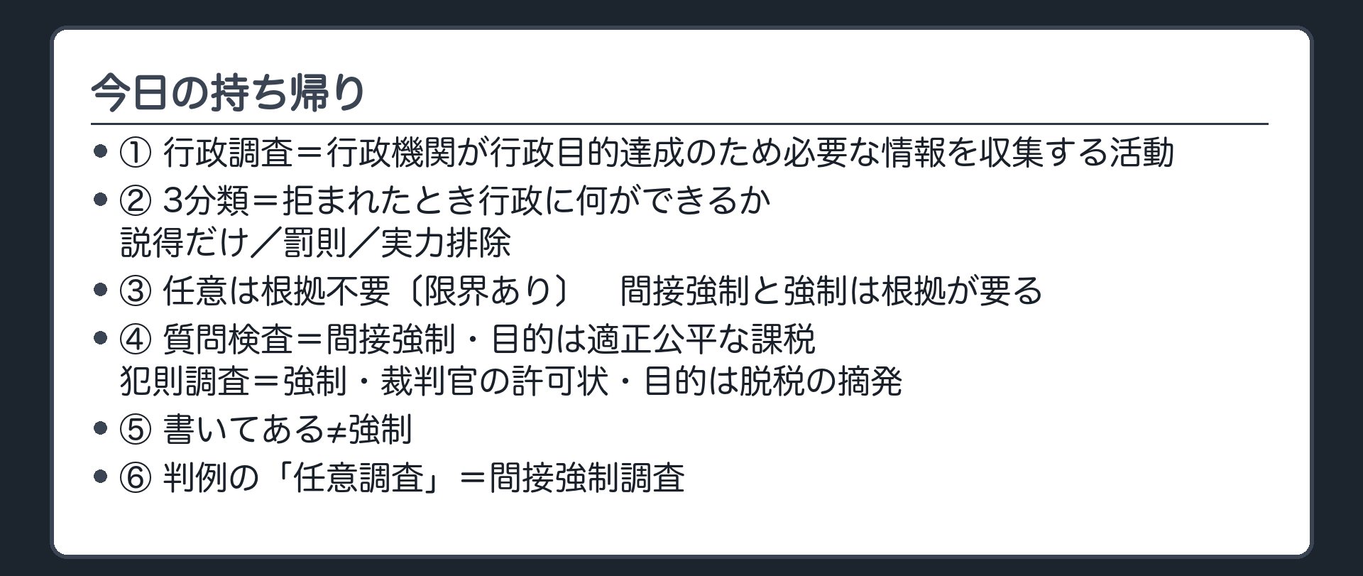 今日の持ち帰り（行政調査＝行政機関が行政目的達成のため必要な情報を収集する活動／3分類＝拒まれたとき行政に何ができるか〔説得だけ／罰則／実力排除〕／任意は根拠不要〔限界あり〕・間接強制と強制は根拠が要る／質問検査＝間接強制・目的は適正公平な課税／犯則調査＝強制・裁判官の許可状・目的は脱税の摘発／書いてある≠強制／判例の「任意調査」＝間接強制調査）