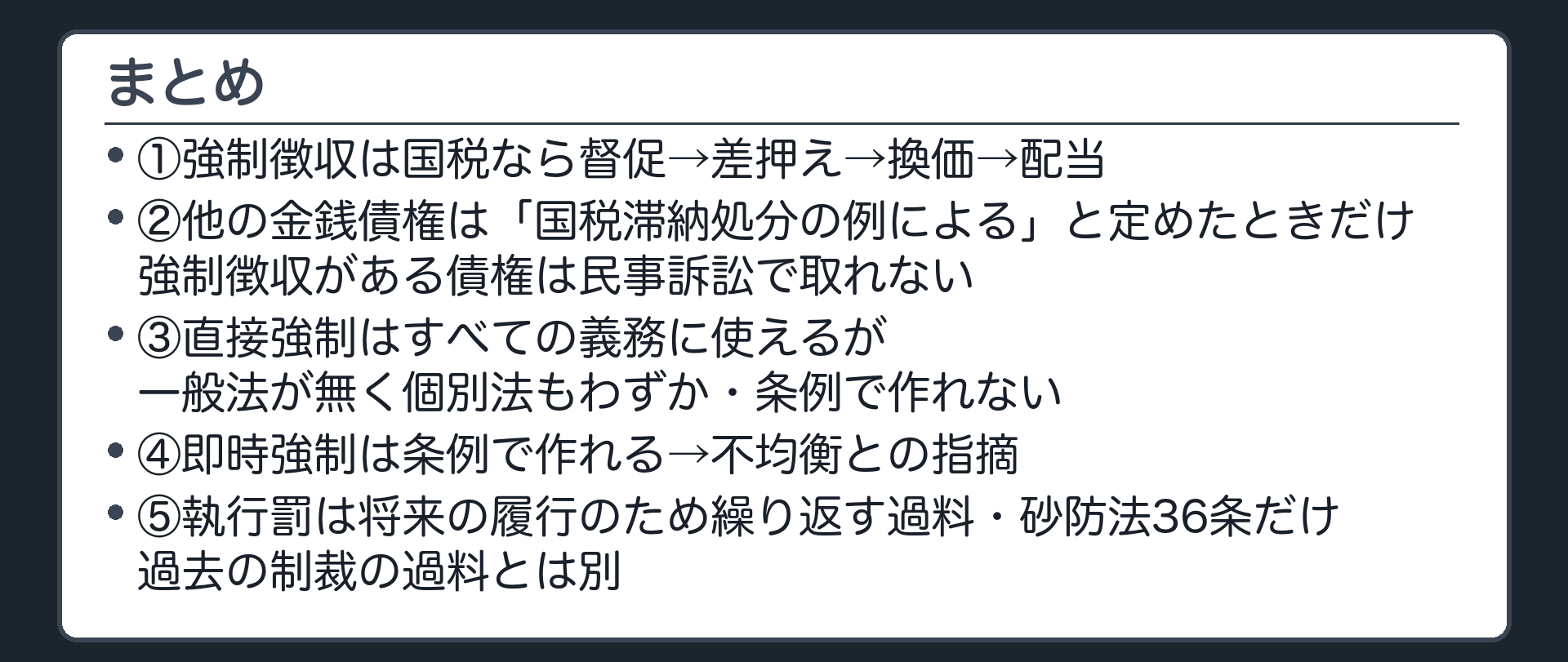 まとめ（1＝強制徴収は国税なら督促→差押え→換価→配当／2＝他の金銭債権は「国税滞納処分の例による」と定めたときだけ・強制徴収がある債権は民事訴訟で取れない／3＝直接強制はすべての義務に使えるが一般法が無く個別法もわずか・条例で作れない／4＝即時強制は条例で作れる→不均衡との指摘／5＝執行罰は将来の履行のため繰り返す過料・砂防法36条だけ・過去の制裁の過料とは別）