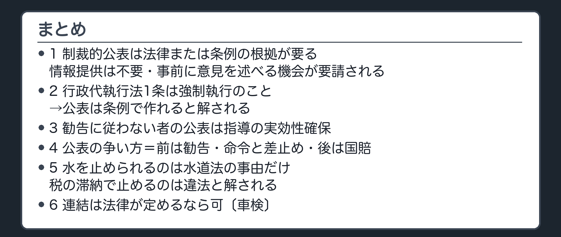 まとめ（1＝制裁的公表は法律または条例の根拠が要る・情報提供は不要・事前に意見を述べる機会が要請される／2＝行政代執行法1条は強制執行のこと→公表は条例で作れると解される／3＝勧告に従わない者の公表は指導の実効性確保／4＝公表の争い方＝前は勧告・命令と差止め・後は国賠／5＝水を止められるのは水道法の事由だけ・税の滞納で止めるのは違法と解される／6＝連結は法律が定めるなら可〔車検〕）