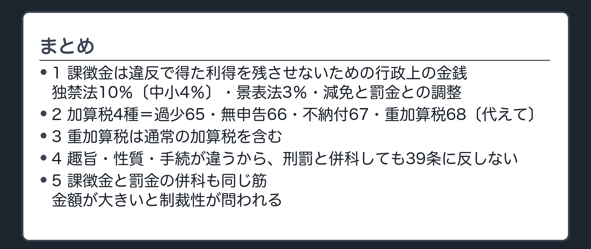 まとめ（1＝課徴金は違反で得た利得を残させないための行政上の金銭・独禁法10％〔中小4％〕・景表法3％・減免と罰金との調整／2＝加算税4種＝過少65・無申告66・不納付67・重加算68〔代えて〕／3＝重加算税は通常の加算税を含む／4＝趣旨・性質・手続が違うから刑罰と併科しても39条に反しない／5＝課徴金と罰金の併科も同じ筋・金額が大きいと制裁性が問われる）