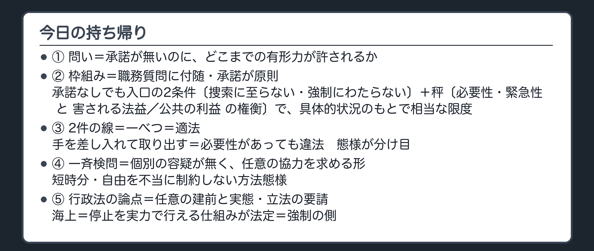 今日の持ち帰り（①問い＝承諾が無いのに、どこまでの有形力が許されるか／②枠組み＝職務質問に付随・承諾が原則・承諾なしでも入口の2条件〔捜索に至らない・強制にわたらない〕＋秤〔必要性・緊急性 と 害される法益／公共の利益 の権衡〕で具体的状況のもとで相当な限度／③2件の線＝一べつ＝適法・手を差し入れて取り出す＝必要性があっても違法／態様が分け目／④一斉検問＝個別の容疑が無く、任意の協力を求める形・短時分・自由を不当に制約しない方法態様／⑤行政法の論点＝任意の建前と実態・立法の要請／海上＝停止を実力で行える仕組みが法定＝強制の側）
