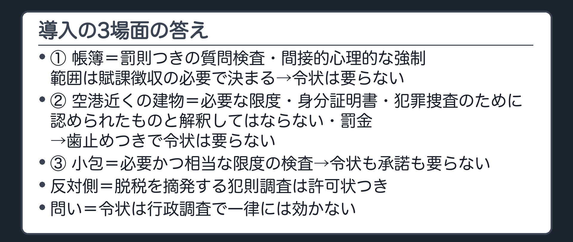 導入の3場面の答え（①帳簿＝罰則つきの質問検査・間接的心理的な強制・範囲は賦課徴収の必要で決まる→令状は要らない／②空港近くの建物＝必要な限度・身分証明書・犯罪捜査のために認められたものと解釈してはならない・罰金→歯止めつきで令状は要らない／③小包＝必要かつ相当な限度の検査→令状も承諾も要らない／反対側＝脱税を摘発する犯則調査は許可状つき／問い＝令状は行政調査で一律には効かない）