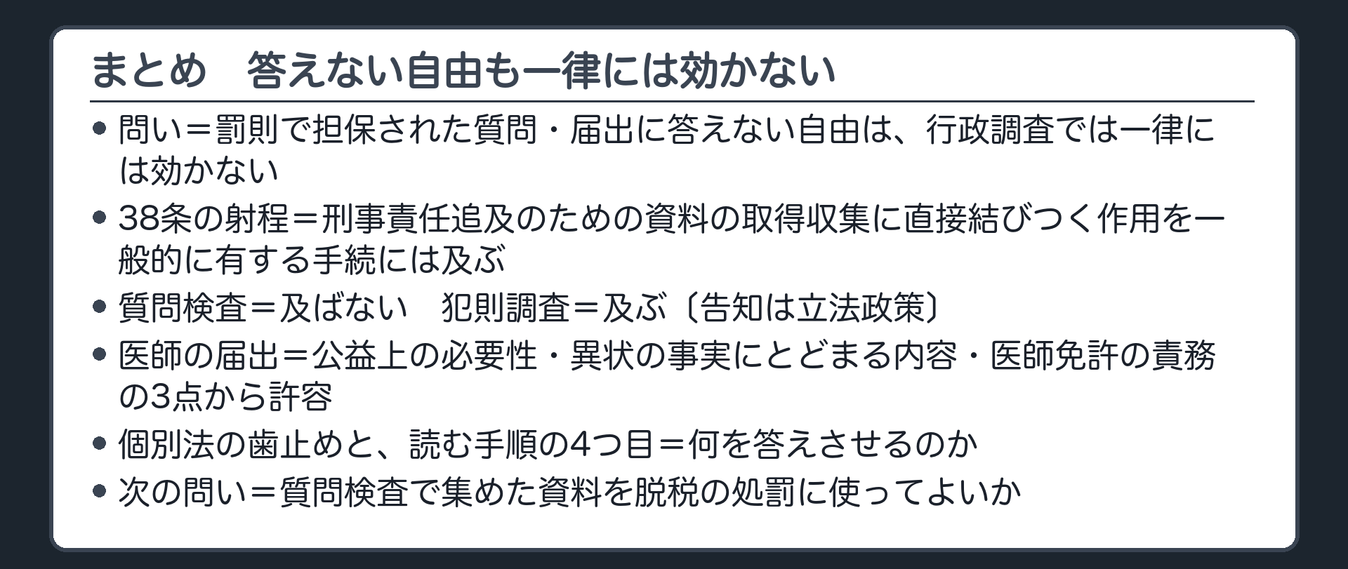 まとめ（問い＝罰則で担保された質問・届出に答えない自由は一律には効かない／38条の射程の基準＝刑事責任追及のための資料の取得収集に直接結びつく作用を一般的に有する手続には及ぶ／質問検査＝及ばない・犯則調査＝及ぶ〔告知は立法政策〕・医師の届出＝公益上の必要性・異状の事実にとどまる内容・医師免許の責務の3点から許容／個別法の歯止めと読む手順の4つ目＝何を答えさせるのか／次の問い＝質問検査で集めた資料を脱税の処罰に使ってよいか）