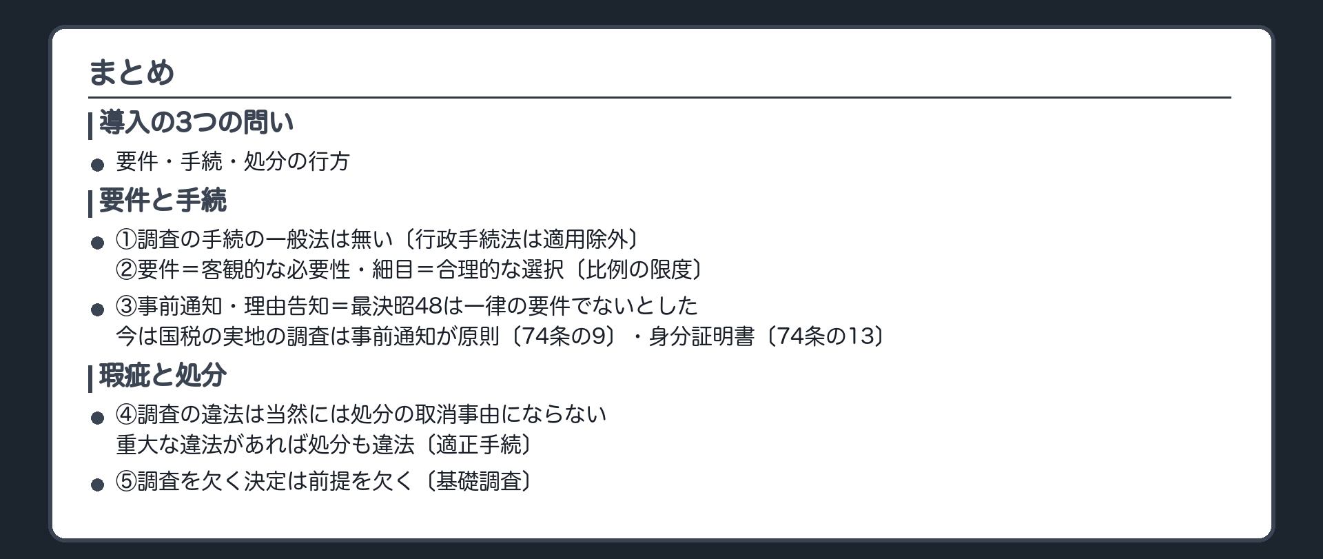まとめ（①調査の手続の一般法は無い〔行政手続法は適用除外〕②要件＝客観的な必要性・細目＝合理的な選択〔比例の限度〕③事前通知・理由告知＝最決昭48は一律の要件でないとした／今は国税の実地の調査は事前通知が原則〔74条の9〕・身分証明書〔74条の13〕④調査の違法は当然には処分の取消事由にならない・重大な違法があれば処分も違法〔適正手続〕⑤調査を欠く決定は前提を欠く〔基礎調査〕／導入の3つの問い＝要件・手続・処分の行方）