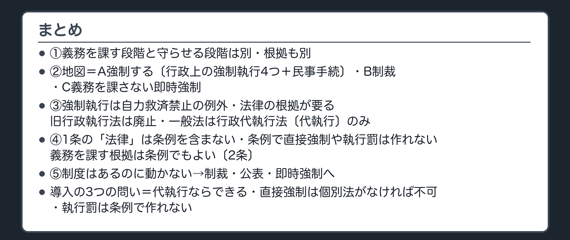 まとめ（①義務を課す段階と守らせる段階は別・根拠も別②地図＝A強制する〔行政上の強制執行4つ＋民事手続〕・B制裁・C義務を課さない即時強制③強制執行は自力救済禁止の例外・法律の根拠が要る・旧行政執行法は廃止・一般法は行政代執行法〔代執行〕のみ④1条の「法律」は条例を含まない・条例で直接強制や執行罰は作れない・義務を課す根拠は条例でもよい〔2条〕⑤制度はあるのに動かない→制裁・公表・即時強制へ／導入の3つの問い＝代執行ならできる・直接強制は個別法がなければ不可・執行罰は条例で作れない）