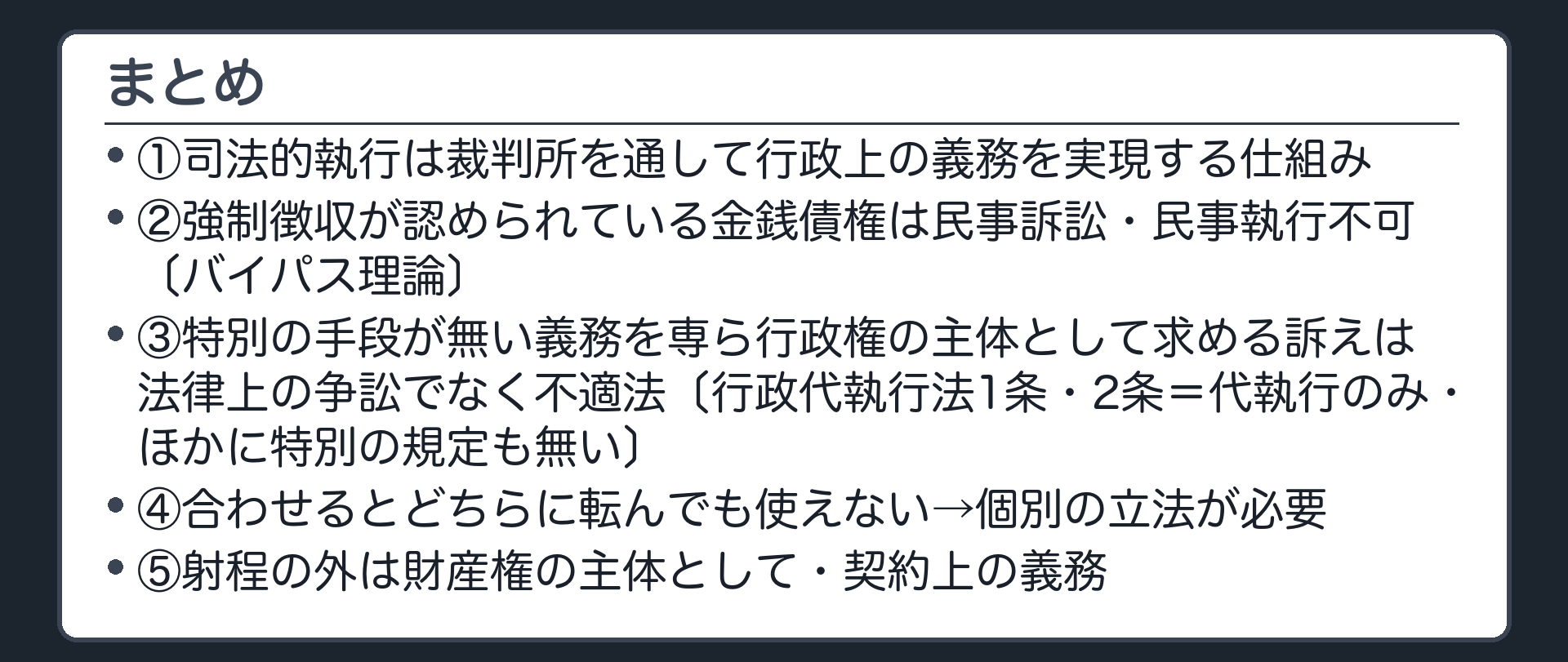 まとめ（1＝司法的執行は裁判所を通して行政上の義務を実現する仕組み／2＝強制徴収が認められている金銭債権は民事訴訟・民事執行不可〔バイパス理論〕／3＝特別の手段が無い義務を専ら行政権の主体として求める訴えは法律上の争訟でなく不適法〔行政代執行法1条・2条＝代執行のみ・ほかに特別の規定も無い〕／4＝合わせるとどちらに転んでも使えない→個別の立法が必要／5＝射程の外は財産権の主体として・契約上の義務）