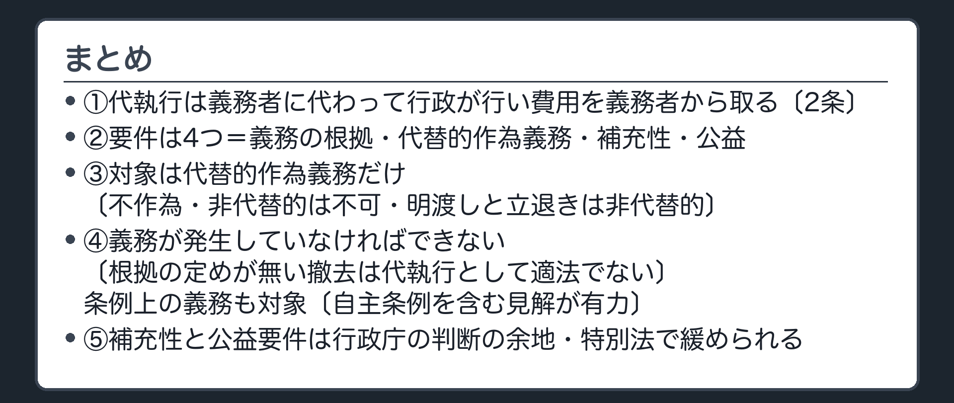 まとめ（1＝代執行は義務者に代わって行政が行い費用を義務者から取る〔2条〕／2＝要件は4つ＝義務の根拠・代替的作為義務・補充性・公益／3＝対象は代替的作為義務だけ〔不作為・非代替的は不可・明渡しと立退きは非代替的〕／4＝義務が発生していなければできない〔根拠の定めが無い撤去は代執行として適法でない〕・条例上の義務も対象〔自主条例を含む見解が有力〕／5＝補充性と公益要件は行政庁の判断の余地・特別法で緩められる）