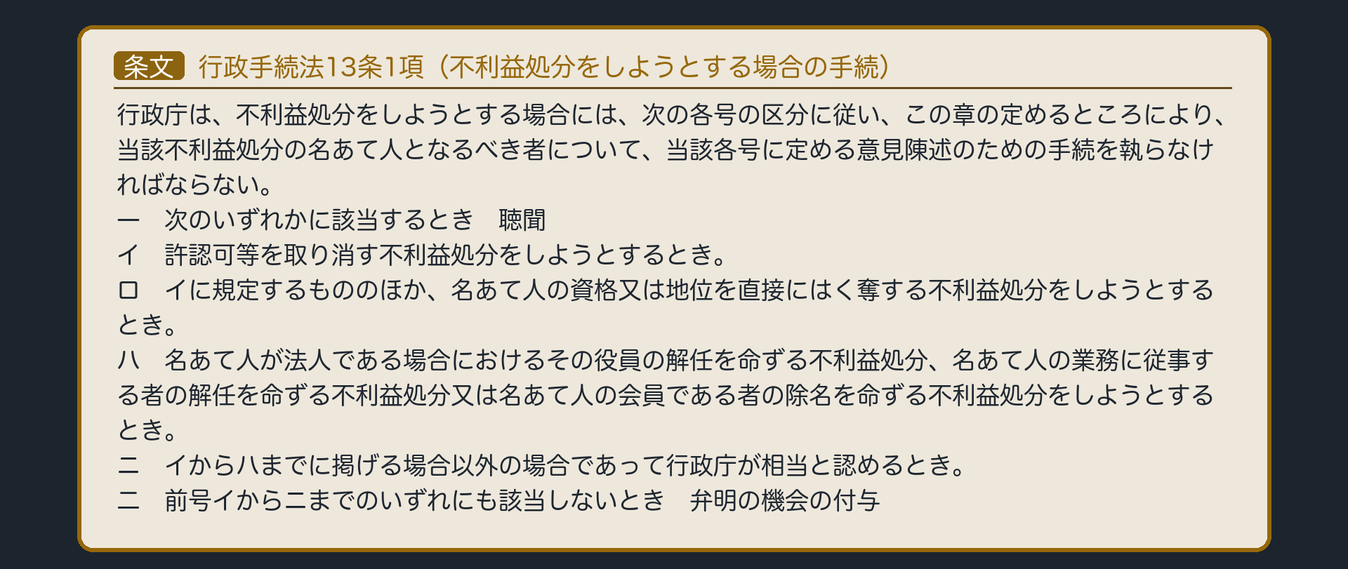 行政手続法13条1項（行政庁は、不利益処分をしようとする場合には、次の各号の区分に従い、この章の定めるところにより、当該不利益処分の名あて人となるべき者について、当該各号に定める意見陳述のための手続を執らなければならない。／1号＝聴聞〔許認可等の取消し・資格又は地位の直接のはく奪など〕／2号＝弁明の機会の付与）