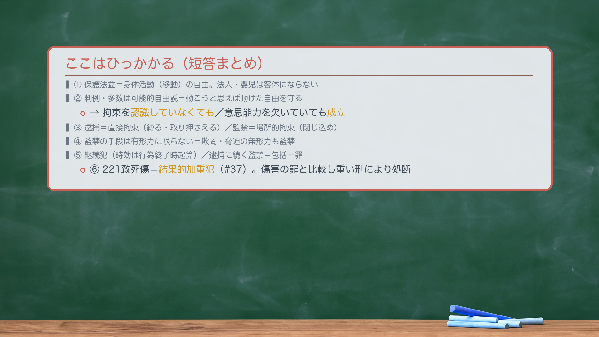 ここはひっかかる(短答まとめ)。①保護法益=身体活動(移動)の自由。法人・嬰児は客体にならない。②判例・多数は可能的自由説=動こうと思えば動けた自由を守る→拘束を認識していなくても/意思能力を欠いていても成立。③逮捕=直接拘束(縛る・取り押さえる)/監禁=場所的拘束(閉じ込め)。④監禁の手段は有形力に限らない=欺罔・脅迫の無形力も監禁。⑤継続犯(時効は行為終了時起算)/逮捕に続く監禁=包括一罪。⑥221致死傷=結果的加重犯(#37)。傷害の罪と比較し重い刑により処断。