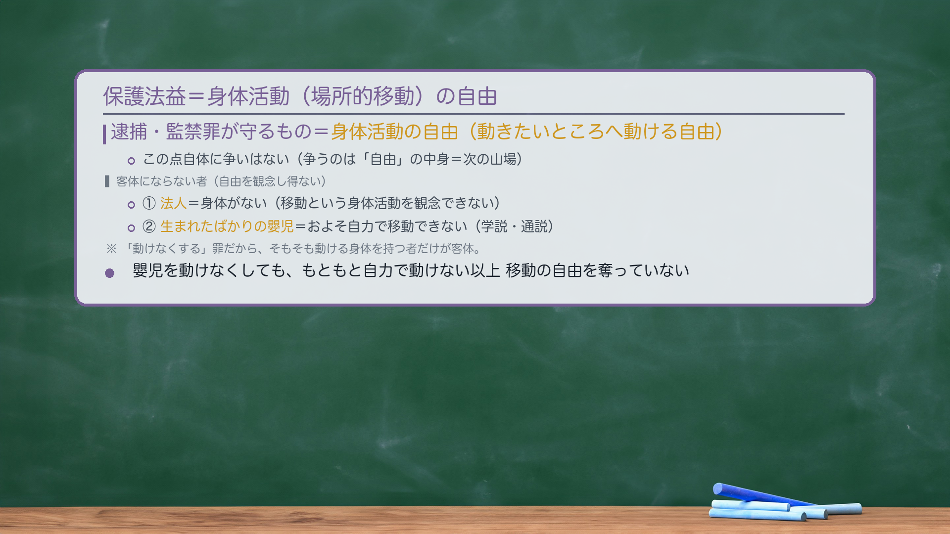 保護法益=身体活動(場所的移動)の自由。逮捕・監禁罪が守るもの=動きたいところへ動ける自由。この点自体に争いはない(争うのは「自由」の中身=次の山場)。客体にならない者=自由を観念し得ない者。①法人=身体がない(移動という身体活動を観念できない)。②生まれたばかりの嬰児=およそ自力で移動できない(学説・通説)。趣旨=「動けなくする」罪だから、そもそも動ける身体を持つ者だけが客体。嬰児を動けなくしても、もともと自力で動けない以上、移動の自由を奪っていない。