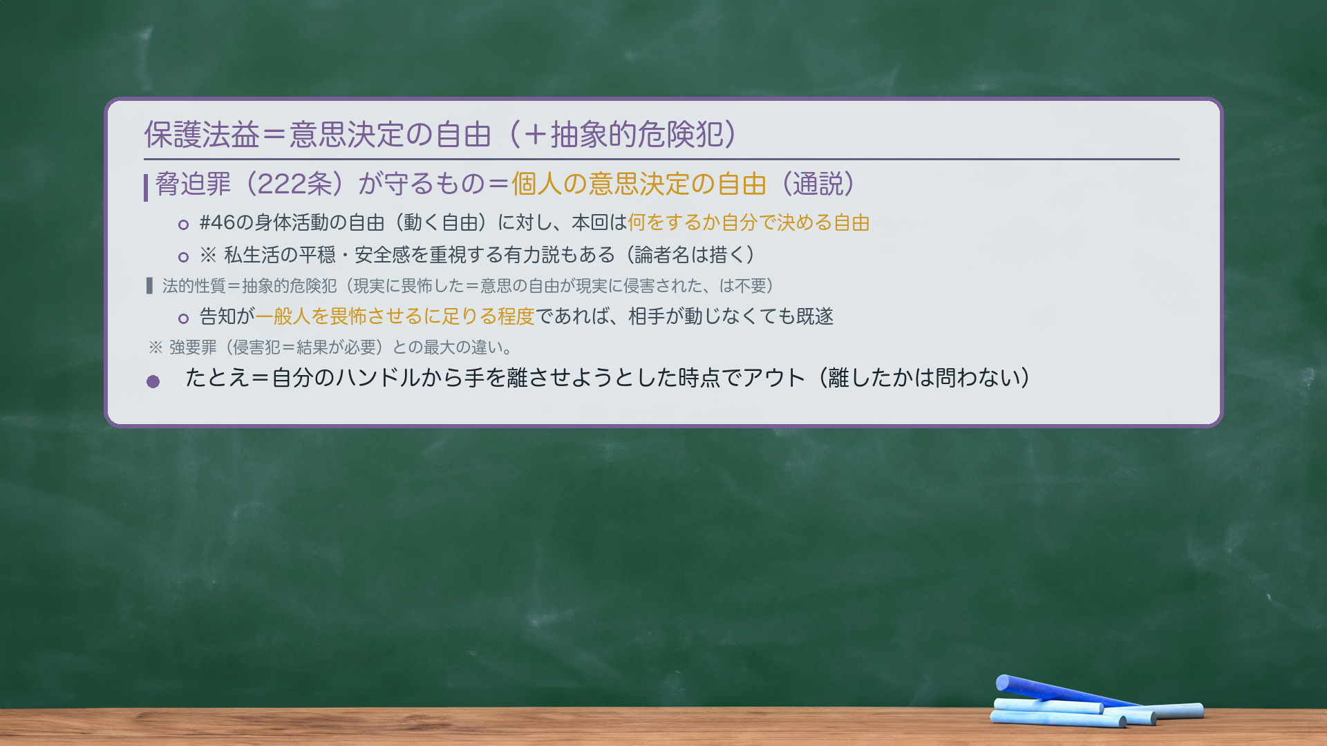 保護法益=個人の意思決定の自由(通説)。#46の身体活動の自由(動く自由)に対し、本回は「何をするか自分で決める自由」。※私生活の平穏・安全感を重視する有力説もある(論者名は措く)。法的性質=抽象的危険犯(現実に畏怖した=意思の自由が現実に侵害された、は不要)。告知が一般人を畏怖させるに足りる程度であれば、相手が動じなくても既遂。強要罪(侵害犯=結果が必要)との最大の違い。たとえ=自分のハンドルから手を離させようとした時点でアウト(離したかは問わない)。