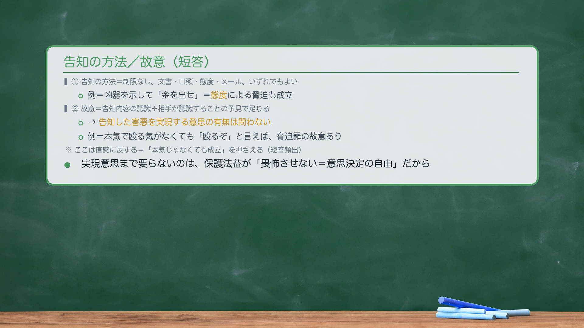 告知の方法/故意(短答)。①告知の方法=制限なし。文書・口頭・態度・メール、いずれでもよい。例=凶器を示して「金を出せ」=態度による脅迫も成立。②故意=告知内容の認識+相手が認識することの予見で足りる→告知した害悪を実現する意思の有無は問わない。例=本気で殴る気がなくても「殴るぞ」と言えば、脅迫罪の故意あり。ここは直感に反する=「本気じゃなくても成立」を押さえる(短答頻出)。実現意思まで要らないのは、保護法益が「畏怖させない=意思決定の自由」だから。