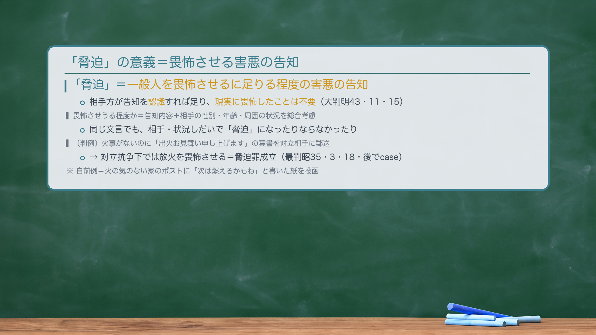 「脅迫」=一般人を畏怖させるに足りる程度の害悪の告知。相手方が告知を認識すれば足り、現実に畏怖したことは不要(大判明43・11・15)。畏怖させうる程度か=告知内容+相手の性別・年齢・周囲の状況を総合考慮。同じ文言でも、相手・状況しだいで「脅迫」になったりならなかったり。〔判例〕火事がないのに「出火お見舞い申し上げます」の葉書を対立相手に郵送→対立抗争下では放火を畏怖させる=脅迫罪成立(最判昭35・3・18・後でcase)。自前例=火の気のない家のポストに「次は燃えるかもね」と書いた紙を投函。
