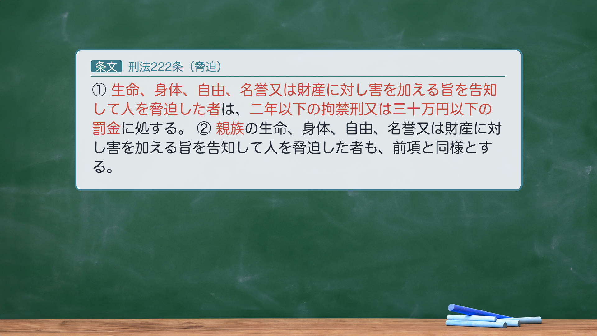 刑法222条(脅迫)①生命、身体、自由、名誉又は財産に対し害を加える旨を告知して人を脅迫した者は、二年以下の拘禁刑又は三十万円以下の罰金に処する。②親族の生命、身体、自由、名誉又は財産に対し害を加える旨を告知して人を脅迫した者も、前項と同様とする。