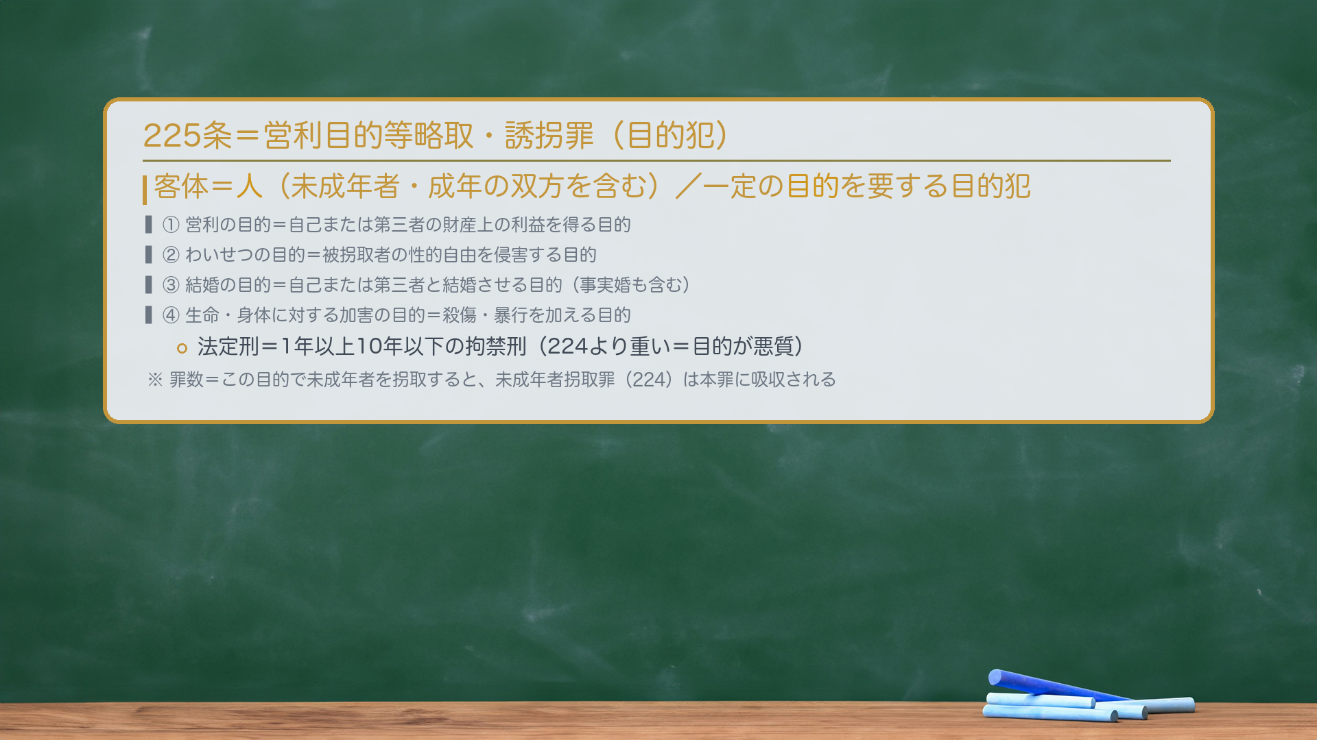 225条=営利目的等略取・誘拐罪(目的犯)。客体=人(未成年者・成年の双方を含む)/一定の目的を要する目的犯。①営利の目的=自己または第三者の財産上の利益を得る目的。②わいせつの目的=被拐取者の性的自由を侵害する目的。③結婚の目的=自己または第三者と結婚させる目的(事実婚も含む)。④生命・身体に対する加害の目的=殺傷・暴行を加える目的。法定刑=1年以上10年以下の拘禁刑(224より重い)。罪数=この目的で未成年者を拐取すると、未成年者拐取罪(224)は本罪に吸収される。