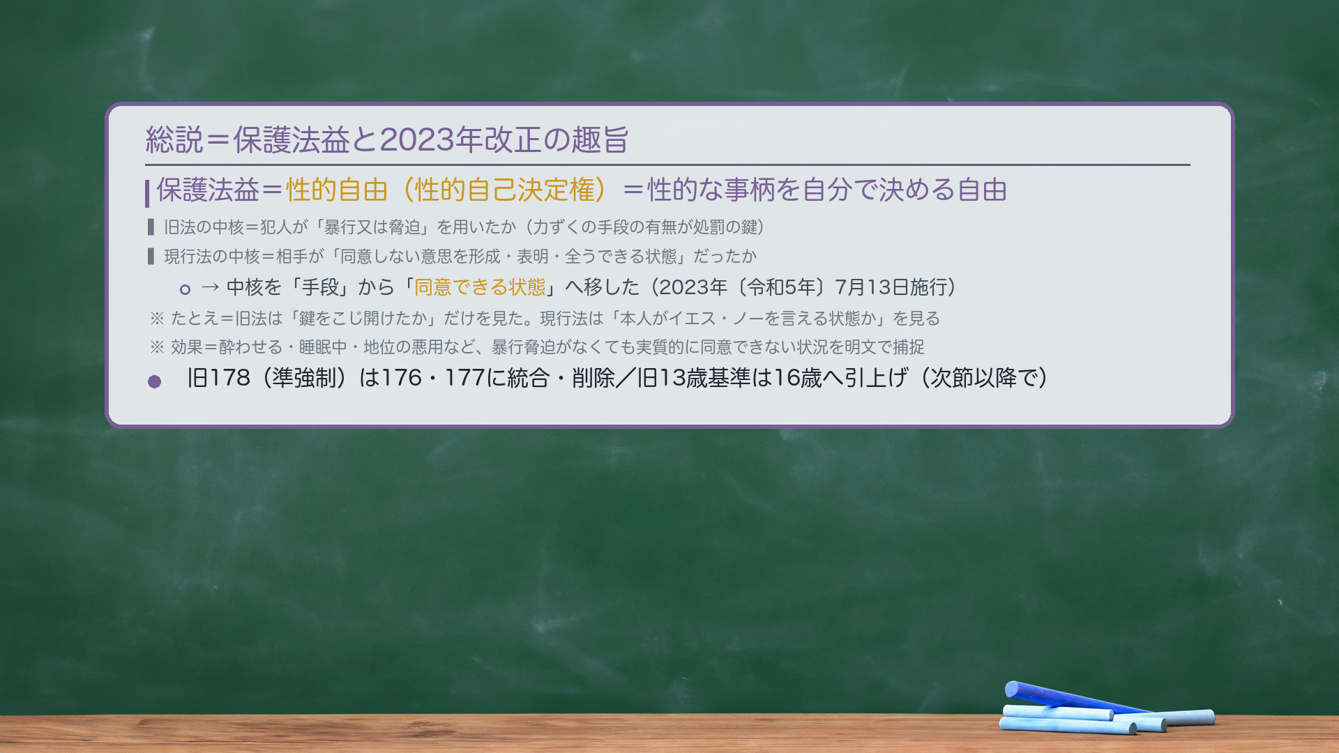 総説=保護法益と2023年改正の趣旨。保護法益=性的自由(性的自己決定権)=性的な事柄を自分で決める自由。旧法の中核=犯人が「暴行又は脅迫」を用いたか(力ずくの手段の有無が処罰の鍵)。現行法の中核=相手が「同意しない意思を形成・表明・全うできる状態」だったか。中核を「手段」から「同意できる状態」へ移した(2023年〔令和5年〕7月13日施行)。たとえ=旧法は「鍵をこじ開けたか」だけを見た。現行法は「本人がイエス・ノーを言える状態か」を見る。効果=酔わせる・睡眠中・地位の悪用など、暴行脅迫がなくても実質的に同意できない状況を明文で捕捉。旧178(準強制)は176・177に統合・削除/旧13歳基準は16歳へ。