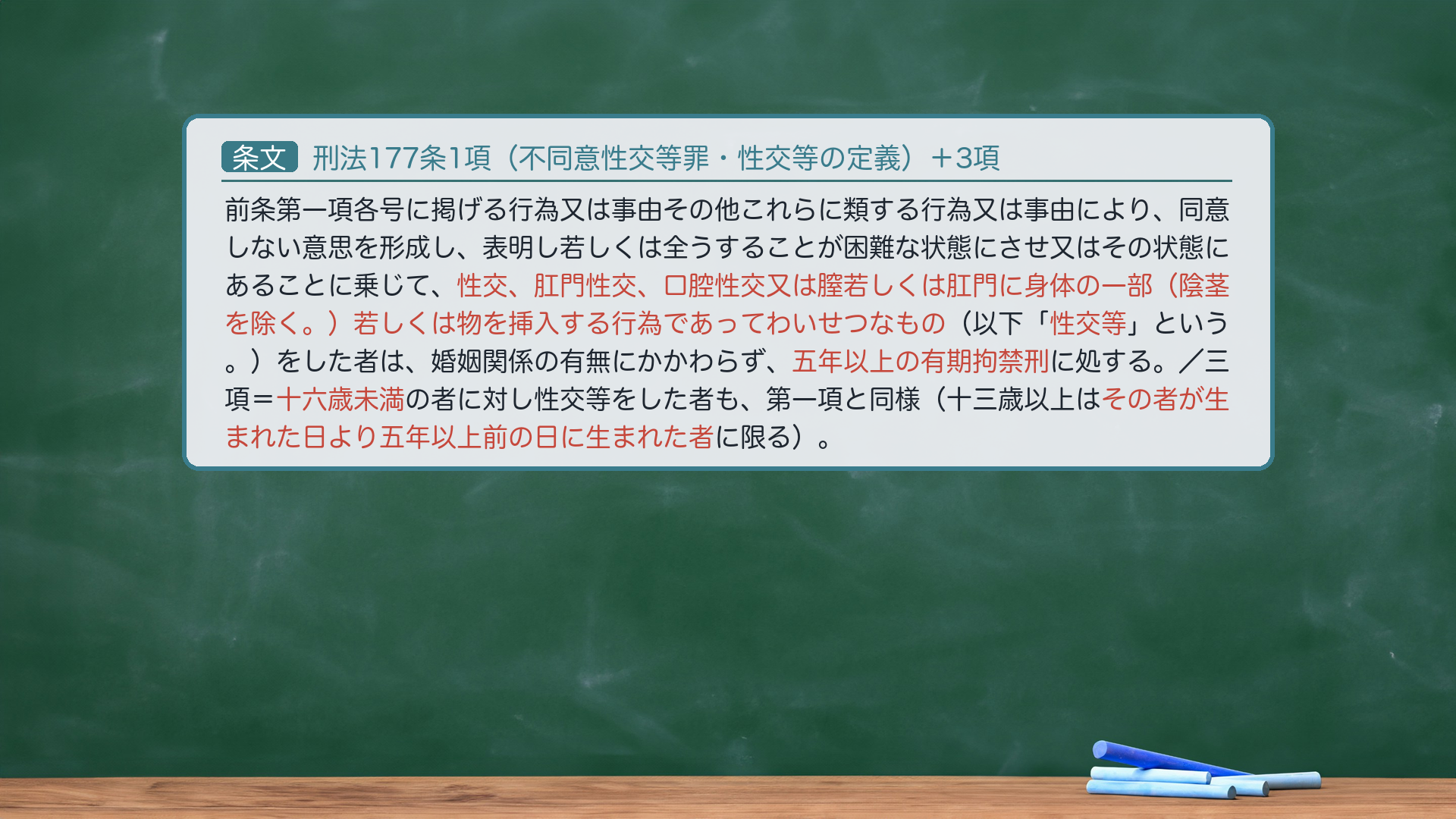 刑法177条1項(不同意性交等罪・性交等の定義)+3項:前条第一項各号に掲げる行為又は事由その他これらに類する行為又は事由により、同意しない意思を形成し、表明し若しくは全うすることが困難な状態にさせ又はその状態にあることに乗じて、性交、肛門性交、口腔性交又は膣若しくは肛門に身体の一部(陰茎を除く。)若しくは物を挿入する行為であってわいせつなもの(以下「性交等」という。)をした者は、婚姻関係の有無にかかわらず、五年以上の有期拘禁刑に処する。/三項=相手が十六歳未満であるときも同様(十三歳以上は五年以上前の日に生まれた者に限る)。