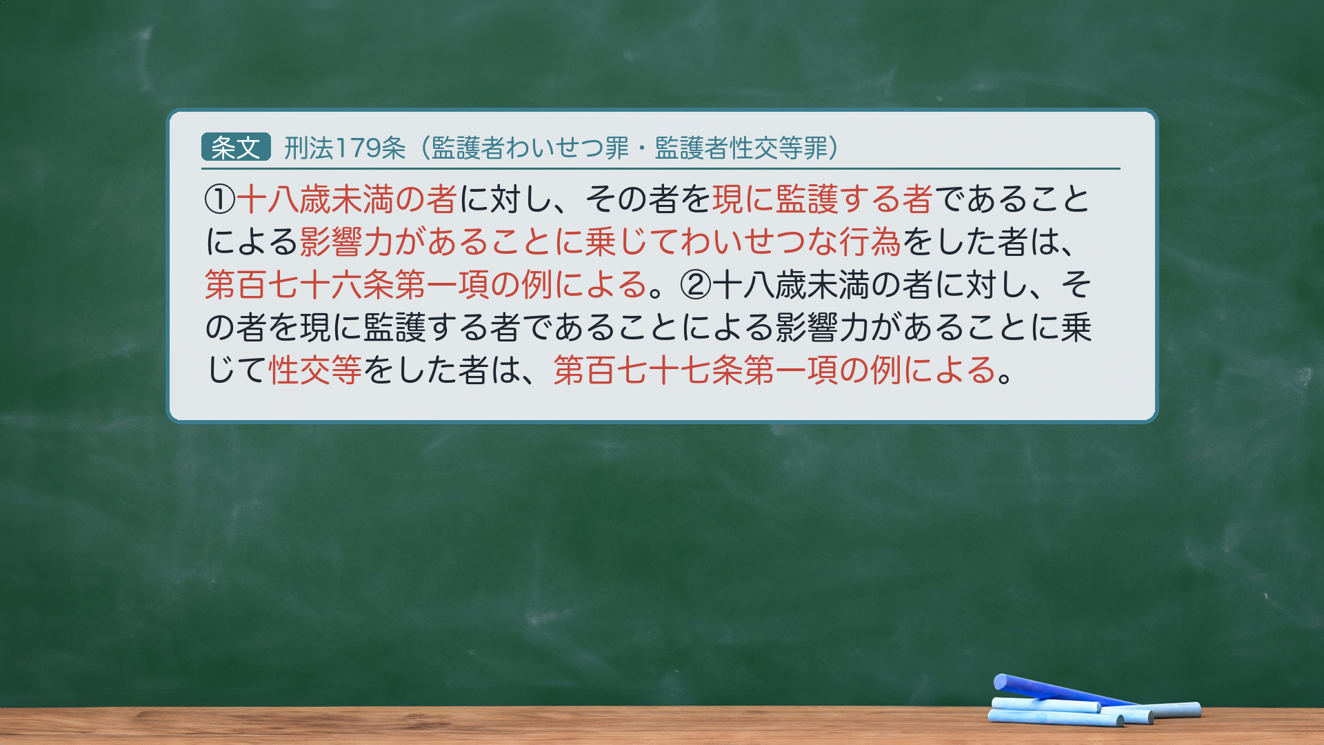 刑法179条(監護者わいせつ罪・監護者性交等罪):①十八歳未満の者に対し、その者を現に監護する者であることによる影響力があることに乗じてわいせつな行為をした者は、第百七十六条第一項の例による。②十八歳未満の者に対し、その者を現に監護する者であることによる影響力があることに乗じて性交等をした者は、第百七十七条第一項の例による。