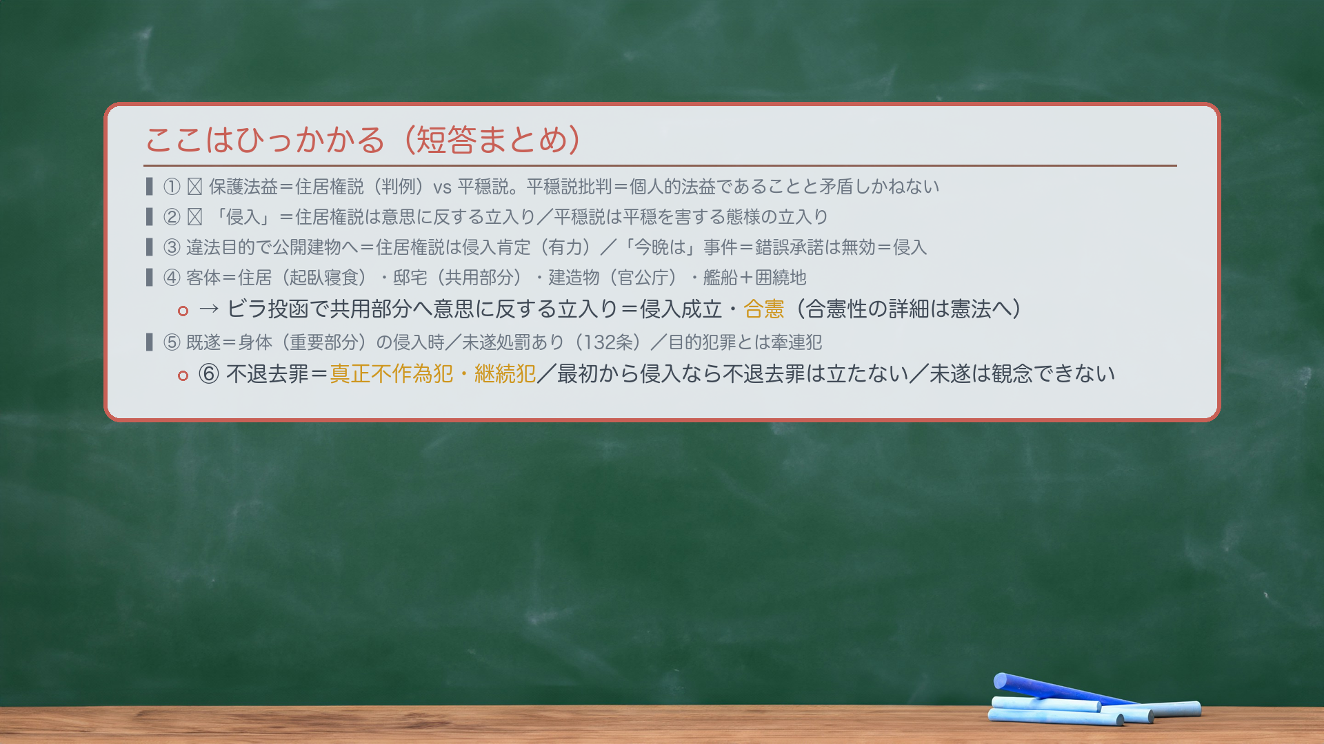 ここはひっかかる(短答まとめ)。①🔴保護法益=住居権説(判例)vs 平穏説。平穏説批判=個人的法益であることと矛盾しかねない。②🔴「侵入」=住居権説は意思に反する立入り/平穏説は平穏を害する態様の立入り。③違法目的で公開建物へ=住居権説は侵入肯定(有力)/「今晩は」事件=錯誤承諾は無効=侵入。④客体=住居(起臥寝食)・邸宅(共用部分)・建造物(官公庁)・艦船+囲繞地。ビラ投函で共用部分へ意思に反する立入り=侵入成立・合憲。⑤既遂=身体(重要部分)の侵入時/未遂処罰あり(132条)/目的犯罪とは牽連犯。⑥不退去罪=真正不作為犯・継続犯/最初から侵入なら不退去罪は立たない/未遂は観念できない。
