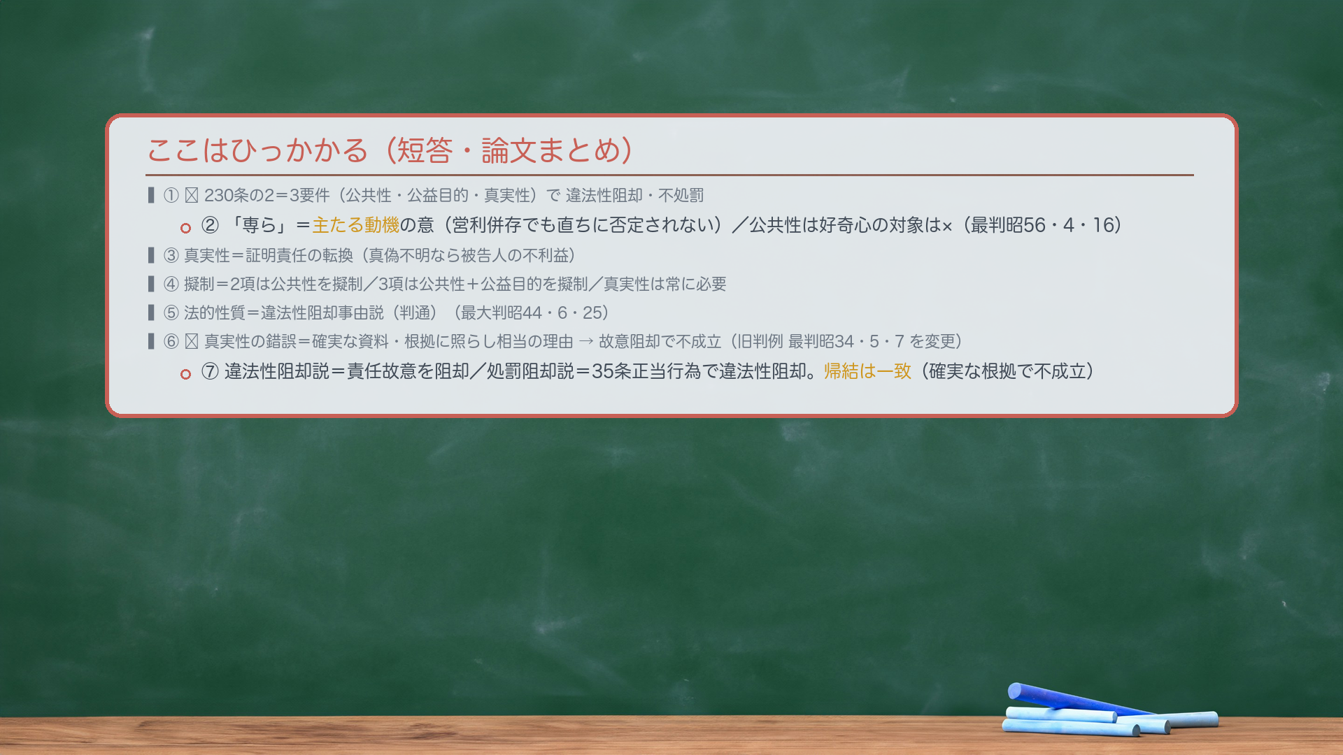 ここはひっかかる(短答・論文まとめ)。①🔴230条の2=3要件(公共性・公益目的・真実性)で違法性阻却・不処罰。②「専ら」=主たる動機の意(営利併存でも直ちに否定されない)/公共性は好奇心の対象は×(最判昭56・4・16)。③真実性=証明責任の転換(真偽不明なら被告人の不利益)。④擬制=2項は公共性を擬制/3項は公共性+公益目的を擬制/真実性は常に必要。⑤法的性質=違法性阻却事由説(判通)(最大判昭44・6・25)。⑥🔴真実性の錯誤=確実な資料・根拠に照らし相当の理由→故意阻却で不成立(旧判例 最判昭34・5・7 を変更)。⑦違法性阻却説=責任故意を阻却/処罰阻却説=35条正当行為で違法性阻却。帰結は一致(確実な根拠で不成立)。