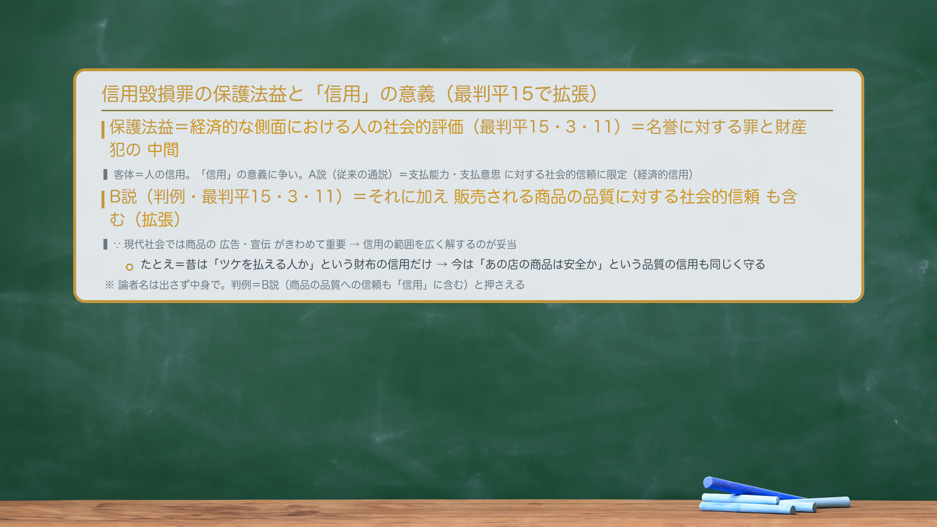 信用毀損罪の保護法益=経済的な側面における人の社会的評価(最判平15・3・11)=名誉に対する罪と財産犯の中間。客体=人の信用。「信用」の意義に争い。A説(従来の通説)=支払能力・支払意思に対する社会的信頼に限定(経済的信用)。B説(判例・最判平15・3・11)=それに加え販売される商品の品質に対する社会的信頼も含む(拡張)。理由=現代社会では商品の広告・宣伝がきわめて重要→信用の範囲を広く解するのが妥当。たとえ=昔は「ツケを払える人か」という財布の信用だけ→今は「あの店の商品は安全か」という品質の信用も同じく守る。論者名は出さず中身で。判例=B説(商品の品質への信頼も「信用」に含む)。