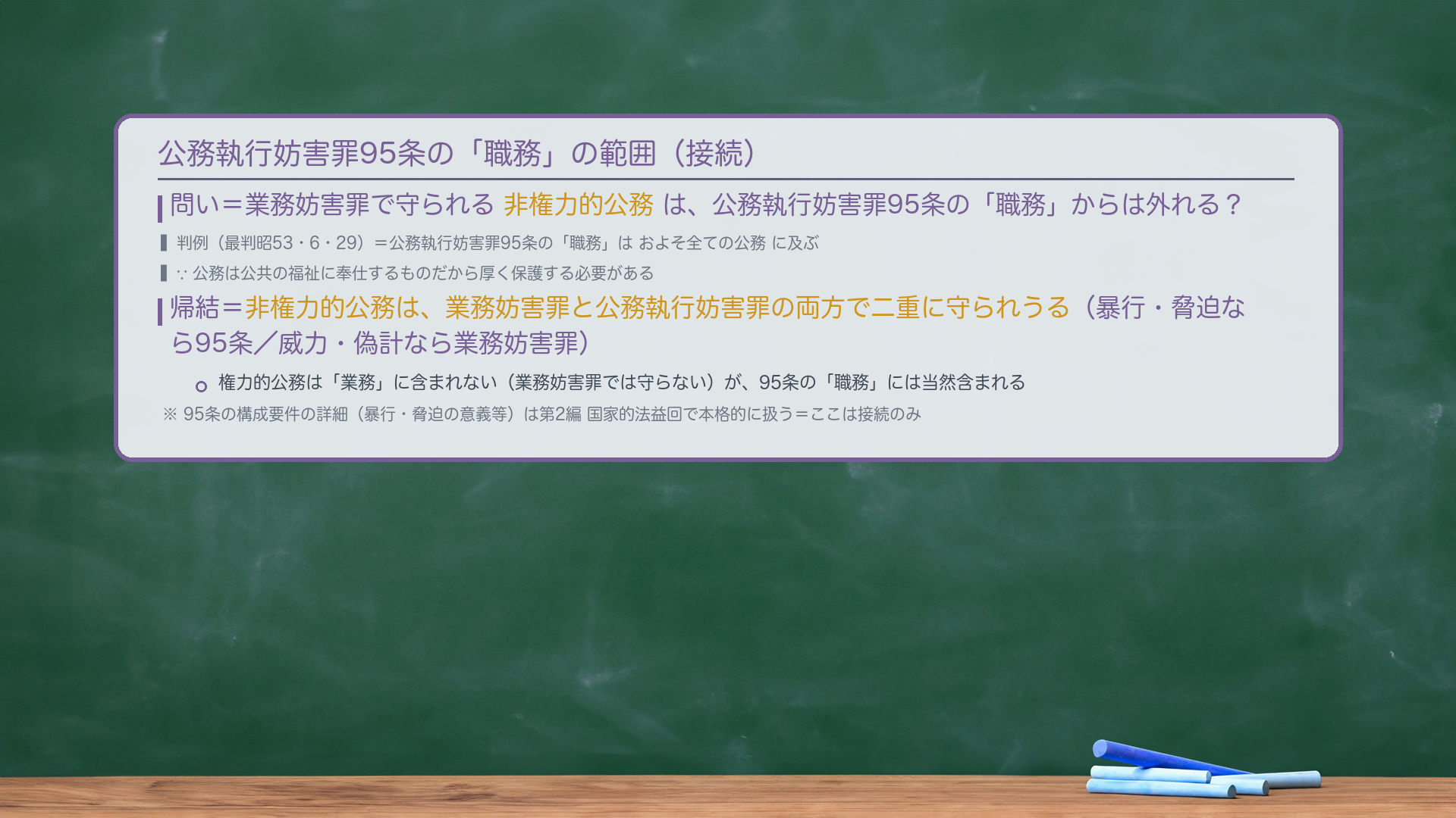 公務執行妨害罪95条の「職務」の範囲(接続)。問い=業務妨害罪で守られる非権力的公務は、公務執行妨害罪95条の「職務」からは外れる? 判例(最判昭53・6・29)=公務執行妨害罪95条の「職務」はおよそ全ての公務に及ぶ。∵公務は公共の福祉に奉仕するものだから厚く保護する必要がある。帰結=非権力的公務は、業務妨害罪と公務執行妨害罪の両方で二重に守られうる(暴行・脅迫なら95条/威力・偽計なら業務妨害罪)。権力的公務は「業務」に含まれない(業務妨害罪では守らない)が、95条の「職務」には当然含まれる。95条の構成要件の詳細は第2編 国家的法益回で本格的に扱う=ここは接続のみ。