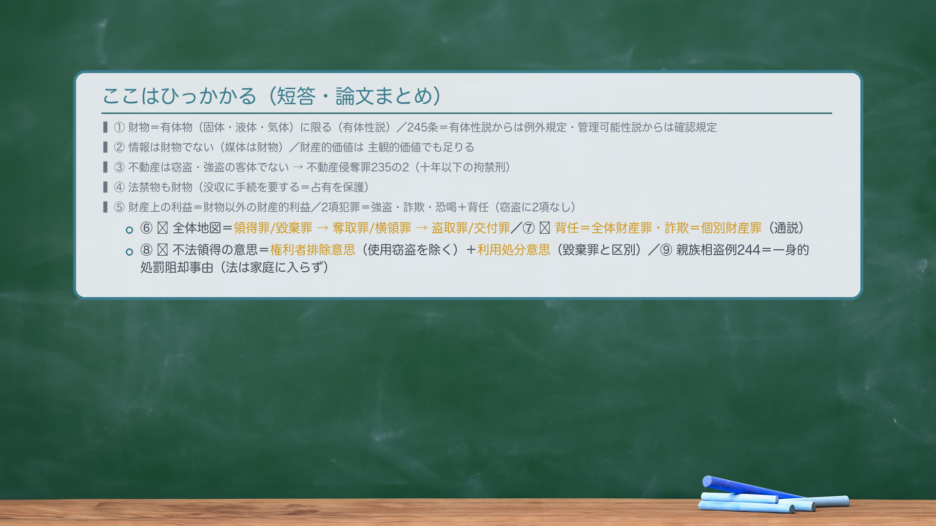 ここはひっかかる(短答・論文まとめ)。①財物=有体物(固体・液体・気体)に限る(有体性説・通説)/245条=有体性説からは例外規定・管理可能性説からは確認規定。②情報は財物でない(媒体は財物)/財産的価値は主観的価値でも足りる。③不動産は窃盗・強盗の客体でない→不動産侵奪罪235の2(十年以下の拘禁刑)。④法禁物も財物(没収に手続を要する=占有を保護)。⑤財産上の利益=財物以外の財産的利益/2項犯罪=強盗・詐欺・恐喝+背任(窃盗に2項なし)。⑥🔴全体地図=領得罪/毀棄罪→奪取罪/横領罪→盗取罪/交付罪。⑦🔴背任=全体財産罪/詐欺=個別財産罪(通説)。⑧🔴不法領得の意思=権利者排除意思(使用窃盗を除く)+利用処分意思(毀棄罪と区別)。⑨親族相盗例244=一身的処罰阻却事由(法は家庭に入らず/1項刑免除・2項親告罪・3項共犯不適用)。