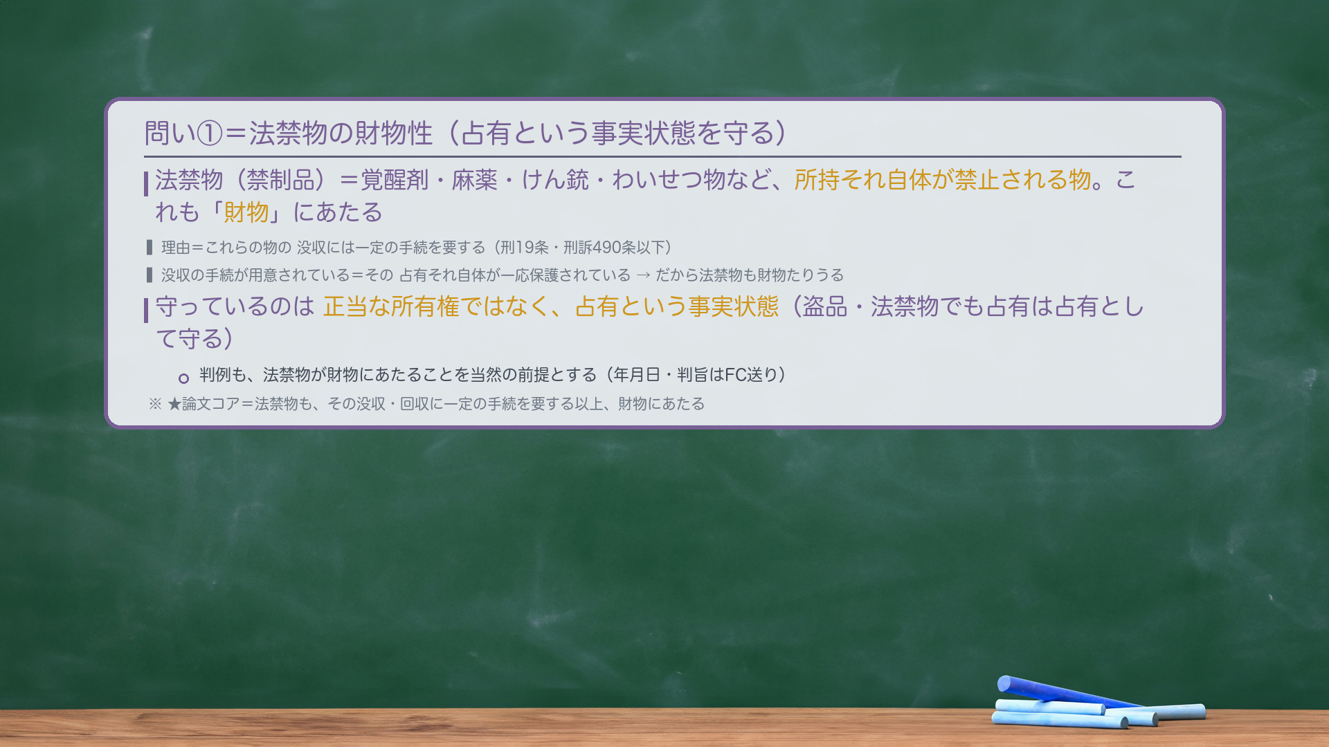 法禁物の財物性(論証)。法禁物(禁制品)=覚醒剤・麻薬・けん銃・わいせつ物など、所持それ自体が禁止される物。これも「財物」にあたる。理由=これらの物の没収には一定の手続を要する(刑19条・刑訴490条以下)。没収の手続が用意されている=その占有それ自体が一応保護されている。だから法禁物も財物たりうる。守っているのは正当な所有権ではなく占有という事実状態。判例も法禁物が財物にあたることを当然の前提とする(年月日・判旨はFC送り)。★論文コア=法禁物も、その没収・回収に一定の手続を要する以上、財物にあたる。