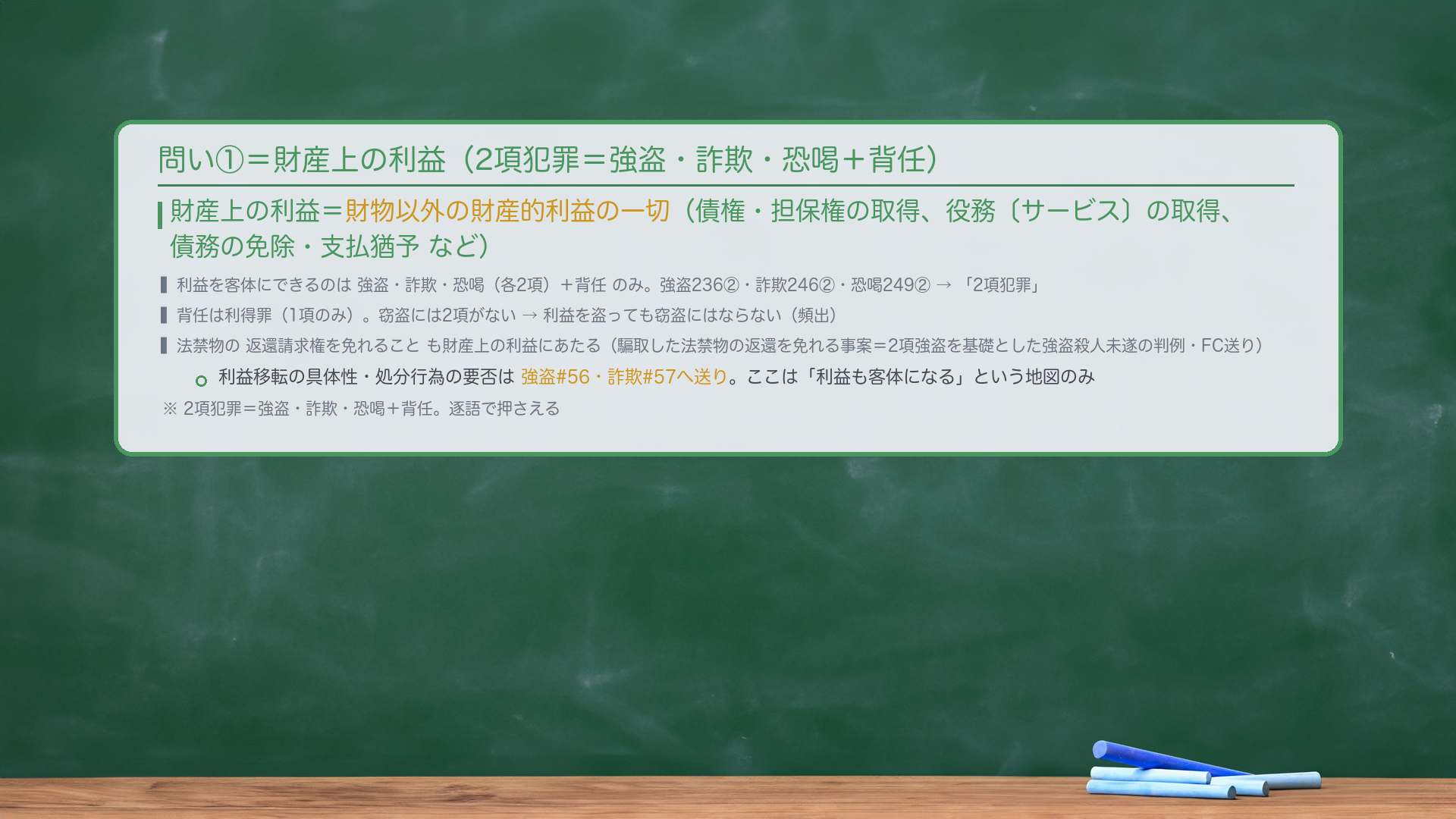 問い①の客体②=財産上の利益。財産上の利益=財物以外の財産的利益の一切(債権・担保権の取得、役務〔サービス〕の取得、債務の免除・支払猶予など)。財産上の利益を客体とするのは強盗・詐欺・恐喝(各2項)+背任のみ。強盗236②・詐欺246②・恐喝249②=利益を2項に規定→「2項犯罪」。背任は利得罪(1項のみ)。法禁物の返還請求権を免れることも財産上の利益にあたる(騙取した法禁物の返還を免れる事案=2項強盗を基礎とした強盗殺人未遂の判例あり・FC送り)。利益移転の具体性・処分行為の要否は強盗#56・詐欺#57へ送り。ここは「利益も客体になる」という地図のみ。