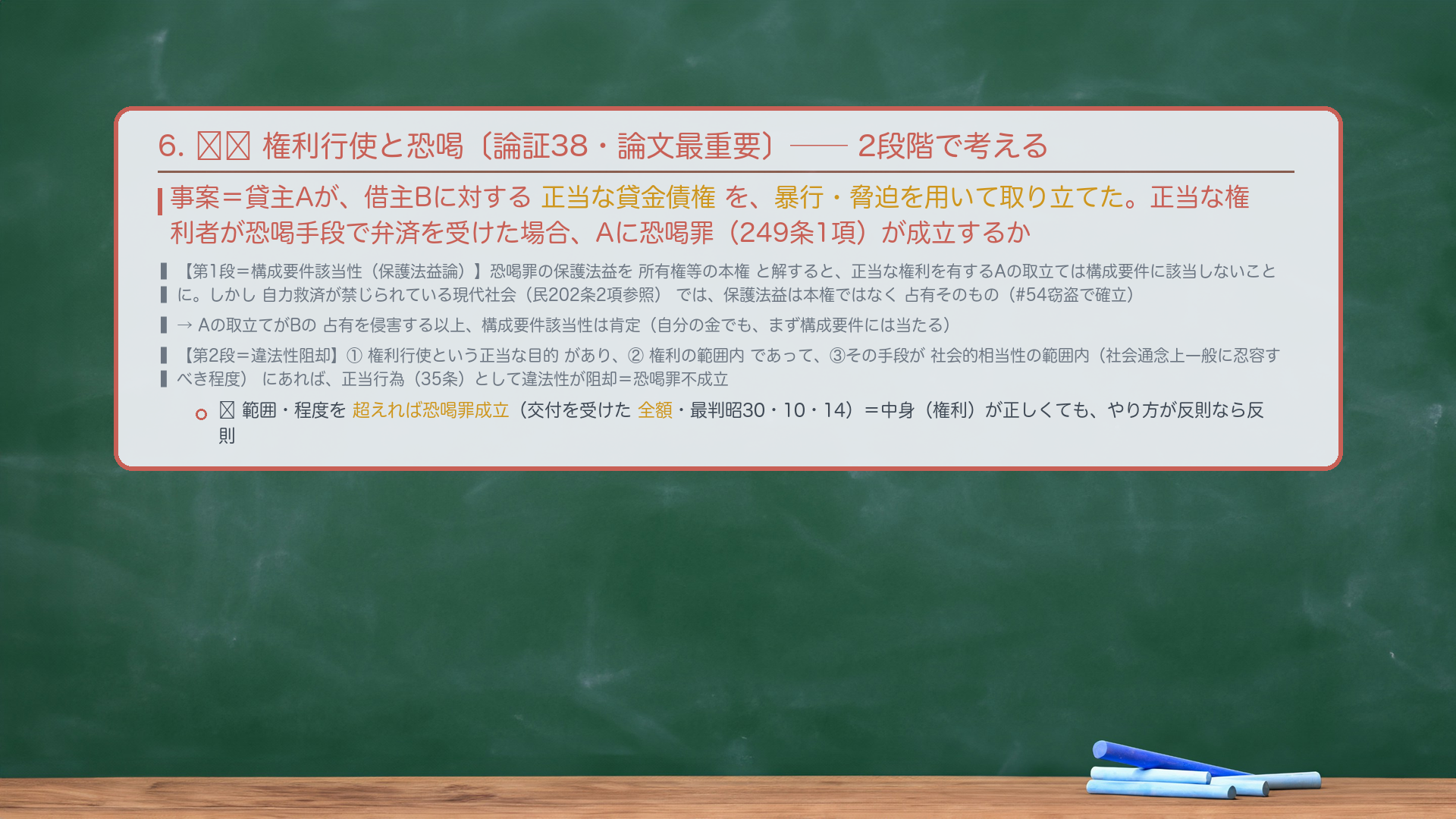 6. 🔴🔴 権利行使と恐喝〔論証38・論文最重要〕。事案=貸主Aが、借主Bに対する正当な貸金債権を、暴行・脅迫を用いて取り立てた。正当な権利者が恐喝手段で弁済を受けた場合、Aに恐喝罪(249条1項)が成立するか。考え方=2段階。【第1段=構成要件該当性(保護法益論)】恐喝罪の保護法益を所有権等の本権と解すると、貸金につき正当な権利を有するAの取立ては構成要件に該当しないことになる。しかし自力救済が禁じられている現代社会(民202条2項参照)では、保護法益は本権ではなく占有そのものと解するのが妥当(#54窃盗で確立)。→Aの取立てがBの占有を侵害する以上、構成要件該当性は肯定。【第2段=違法性阻却】①権利の行使という正当な目的があり、②権利の範囲内であって、③その手段が社会的相当性の範囲内(社会通念上一般に忍容すべき程度)にあると認められるときは、正当行為(35条)として違法性が阻却=恐喝罪不成立。範囲・程度を超えれば恐喝罪成立。
