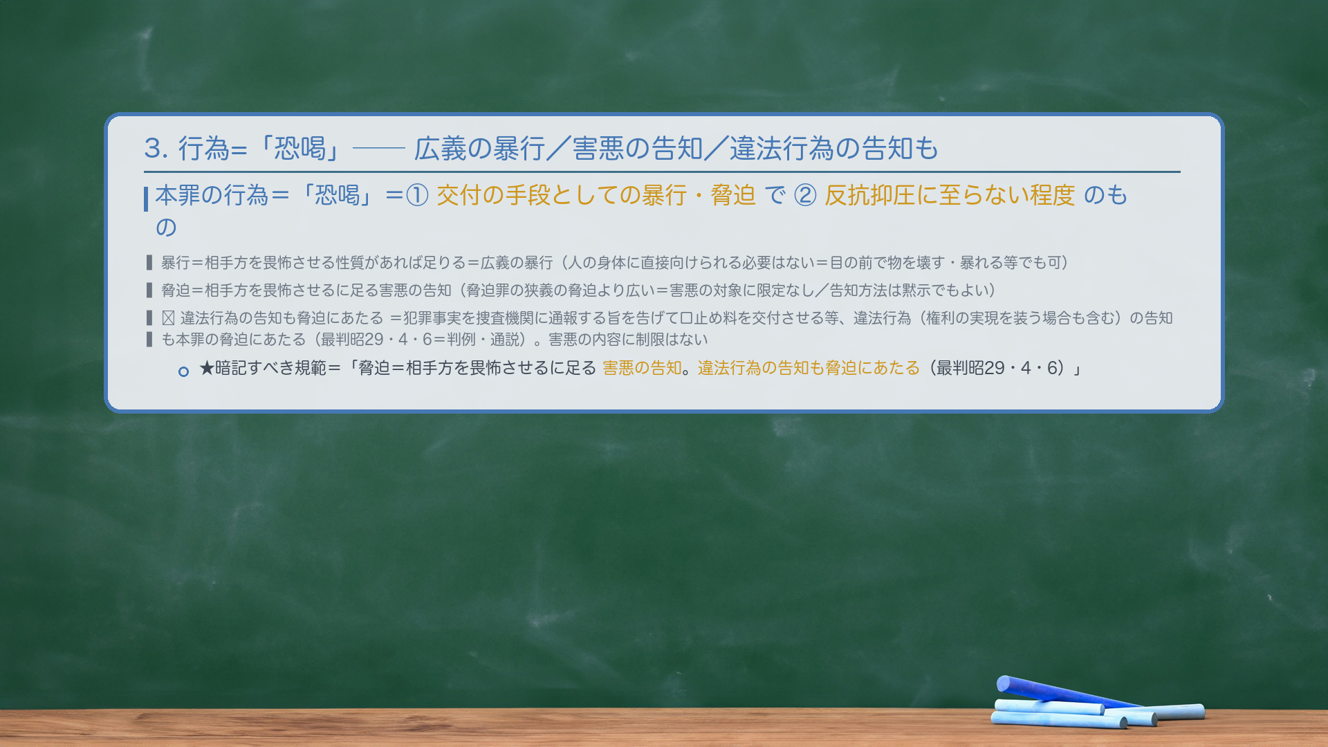 3. 行為=「恐喝」——広義の暴行・脅迫。本罪の行為=「恐喝」=①交付の手段としての暴行・脅迫で②反抗抑圧に至らない程度のもの。暴行=相手方を畏怖させる性質があれば足りる=広義の暴行(人の身体に直接向けられる必要はない=物を壊す・暴れる等でも可)。脅迫=相手方を畏怖させるに足る害悪の告知(脅迫罪の狭義の脅迫より広い=害悪の対象に限定なし/告知方法は黙示でもよい)。🔴 違法行為の告知も脅迫にあたる=犯罪事実を捜査機関に通報する旨を告げて口止め料を交付させる等、違法行為(権利の実現を装う場合も含む)の告知も本罪の脅迫にあたる(最判昭29・4・6=判例・通説)。害悪の内容に制限はない。★暗記すべき規範=「脅迫=相手方を畏怖させるに足る害悪の告知。違法行為の告知も脅迫にあたる(最判昭29・4・6)。」