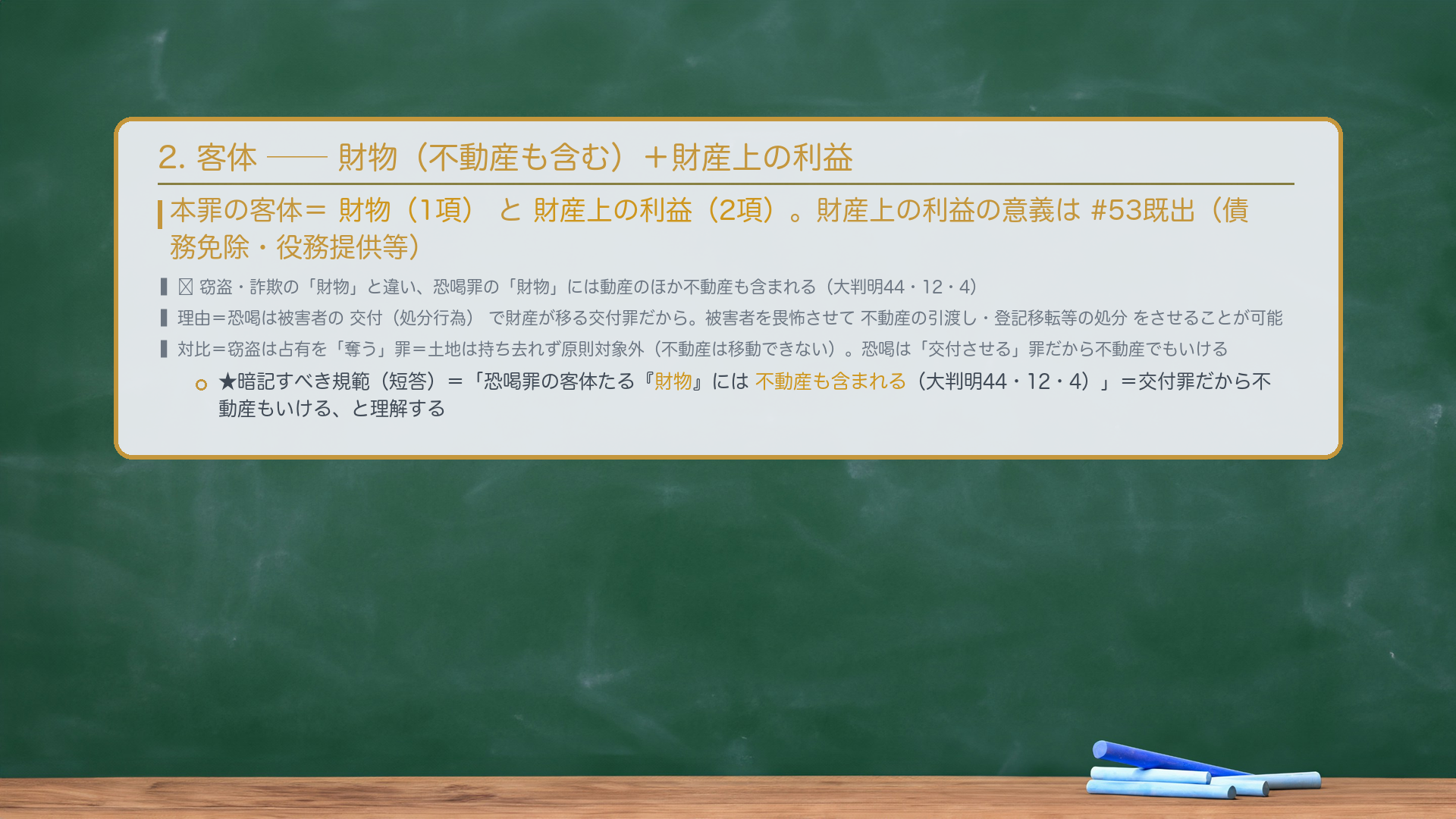 2. 客体——財物(1項)+財産上の利益(2項)。本罪の客体=財物(1項)と財産上の利益(2項)。🔴 窃盗・詐欺の「財物」と違い、恐喝罪の「財物」には動産のほか不動産も含まれる(大判明44・12・4)。理由=恐喝は被害者の交付(処分行為)で財産が移る交付罪であり、被害者を畏怖させて不動産の引渡し・登記移転等の処分をさせることが可能だから(窃盗は占有を「奪う」罪=不動産は移動できず原則対象外、という整理との対比)。財産上の利益の意義は#53既出(債務免除・役務提供等)。★暗記すべき規範(短答)=「恐喝罪の客体たる『財物』には不動産も含まれる(大判明44・12・4)。」