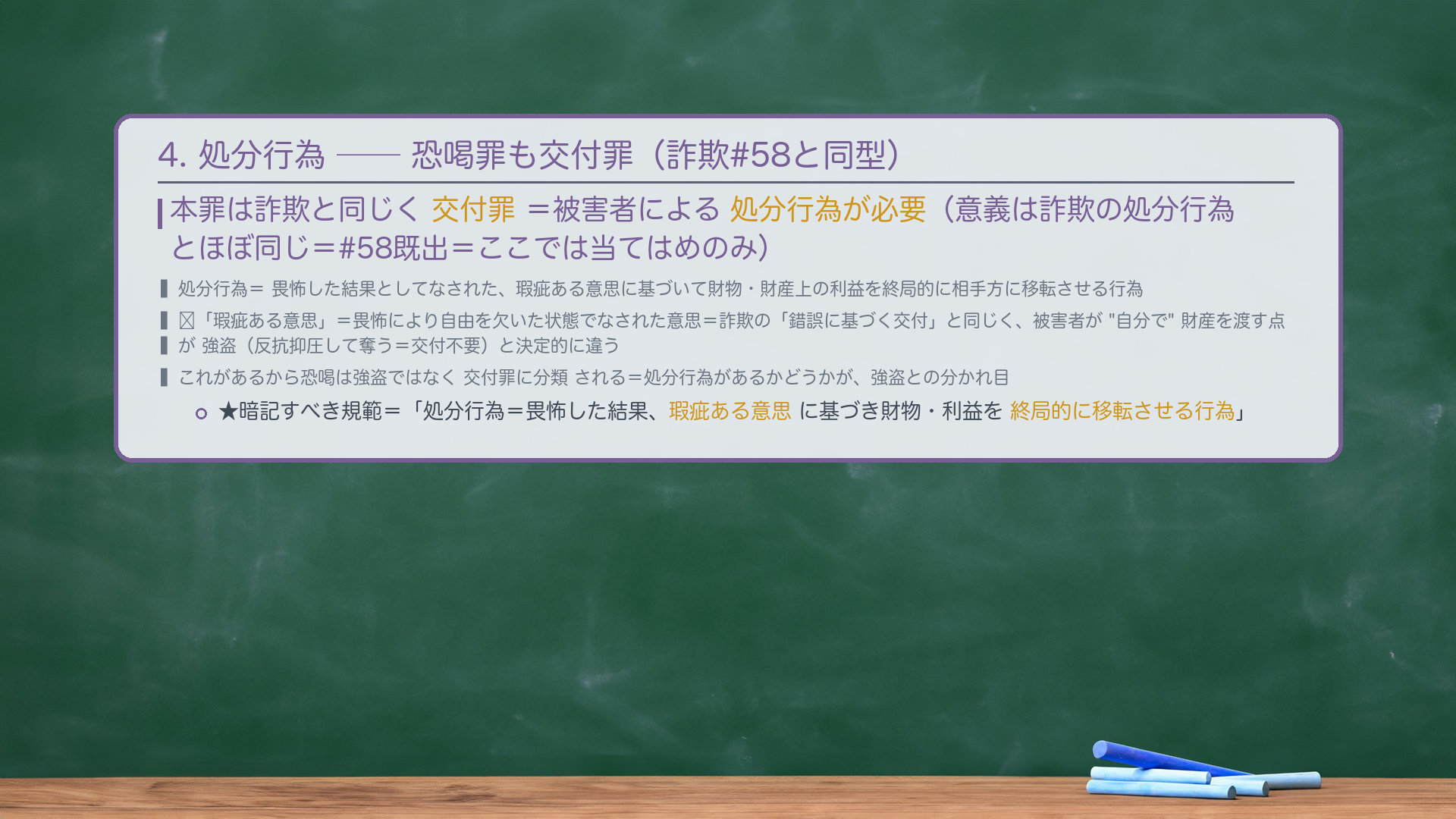 4. 処分行為——恐喝罪も交付罪。本罪は詐欺と同じく交付罪=被害者による処分行為が必要。処分行為=畏怖した結果としてなされた、瑕疵ある意思に基づいて財物・財産上の利益を終局的に相手方に移転させる行為(意義は詐欺の処分行為とほぼ同じ=#58既出=ここでは当てはめのみ)。🔴「瑕疵ある意思」=畏怖により自由を欠いた状態でなされた意思=詐欺の「錯誤に基づく交付」と同じく、被害者が"自分で"財産を渡す点が強盗(反抗抑圧して奪う=交付不要)と決定的に違う。これがあるから恐喝は強盗ではなく交付罪に分類される。★暗記すべき規範=「処分行為=畏怖した結果、瑕疵ある意思に基づき財物・利益を終局的に移転させる行為。」