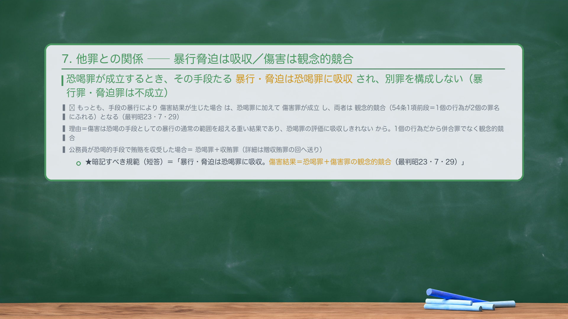 7. 他罪との関係。恐喝罪が成立するとき、その手段たる暴行・脅迫は恐喝罪に吸収され、別罪を構成しない(暴行罪・脅迫罪は不成立)。🔴 もっとも、手段の暴行により傷害結果が生じた場合は、恐喝罪に加えて傷害罪が成立し、両者は観念的競合(54条1項前段=1個の行為が2個の罪名にふれる)となる(最判昭23・7・29)。理由=傷害は恐喝の手段としての暴行の通常の範囲を超える重い結果であり、恐喝罪の評価に吸収しきれないから。公務員が恐喝的手段で賄賂を収受した場合=恐喝罪+収賄罪(詳細は贈収賄罪の回へ送り)。★暗記すべき規範(短答)=「暴行・脅迫は恐喝罪に吸収。傷害結果=恐喝罪+傷害罪の観念的競合(最判昭23・7・29)。」
