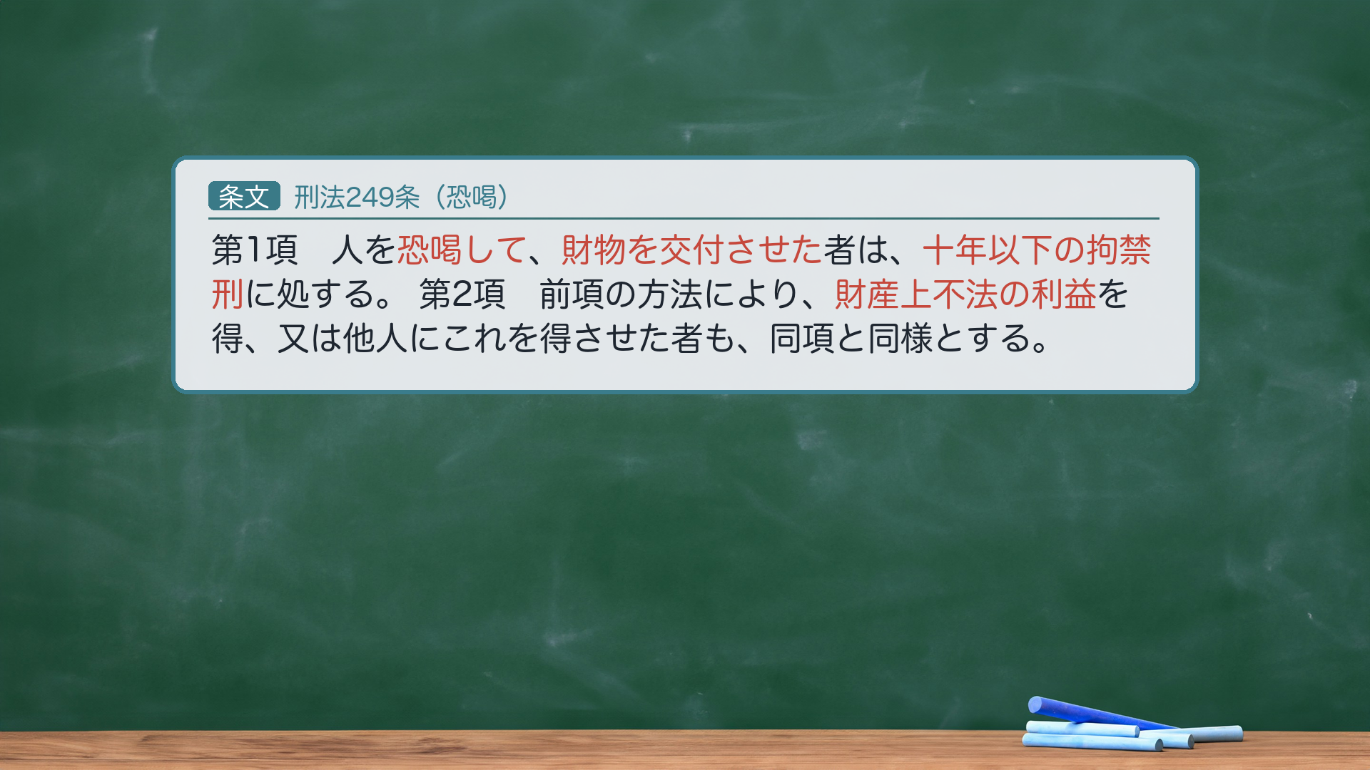 刑法249条(恐喝)=第1項「人を恐喝して財物を交付させた者は、十年以下の拘禁刑に処する。」第2項「前項の方法により、財産上不法の利益を得、又は他人にこれを得させた者も、同項と同様とする。」→ハイライト=恐喝して/財物を交付させた(1項=財物)/財産上不法の利益(2項=利益)/十年以下の拘禁刑。🔴 1項=財物恐喝・2項=利益恐喝(「前項の方法により」=同じく恐喝による)。法定刑は詐欺246と同じ十年以下の拘禁刑。e-Gov現行(140AC0000000045・2025年6月施行の拘禁刑統一後表記=旧「懲役」は使わない)。